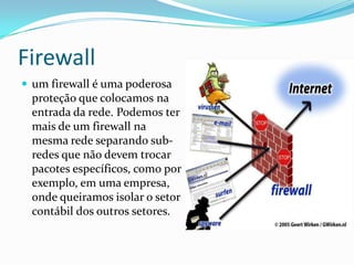 Firewall
 um firewall é uma poderosa
proteção que colocamos na
entrada da rede. Podemos ter
mais de um firewall na
mesma rede separando sub-
redes que não devem trocar
pacotes específicos, como por
exemplo, em uma empresa,
onde queiramos isolar o setor
contábil dos outros setores.
 