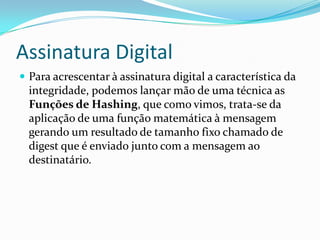 Assinatura Digital
 Para acrescentar à assinatura digital a característica da
integridade, podemos lançar mão de uma técnica as
Funções de Hashing, que como vimos, trata-se da
aplicação de uma função matemática à mensagem
gerando um resultado de tamanho fixo chamado de
digest que é enviado junto com a mensagem ao
destinatário.
 