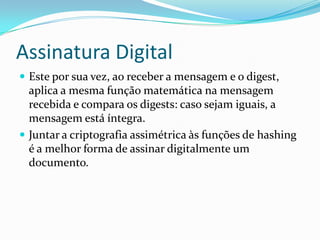 Assinatura Digital
 Este por sua vez, ao receber a mensagem e o digest,
aplica a mesma função matemática na mensagem
recebida e compara os digests: caso sejam iguais, a
mensagem está íntegra.
 Juntar a criptografia assimétrica às funções de hashing
é a melhor forma de assinar digitalmente um
documento.
 
