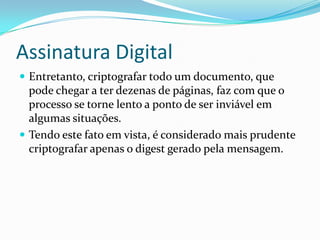 Assinatura Digital
 Entretanto, criptografar todo um documento, que
pode chegar a ter dezenas de páginas, faz com que o
processo se torne lento a ponto de ser inviável em
algumas situações.
 Tendo este fato em vista, é considerado mais prudente
criptografar apenas o digest gerado pela mensagem.
 