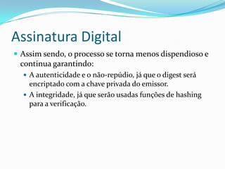 Assinatura Digital
 Assim sendo, o processo se torna menos dispendioso e
continua garantindo:
 A autenticidade e o não-repúdio, já que o digest será
encriptado com a chave privada do emissor.
 A integridade, já que serão usadas funções de hashing
para a verificação.
 