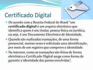 Certificado Digital
 De acordo com a Receita Federal do Brasil “um
certificado digital é um arquivo eletrônico que
identifica quem é seu titular, pessoa física ou jurídica,
ou seja, é um Documento Eletrônico de Identidade.
 Quando são realizadas transações, de uma forma
presencial, muitas vezes é solicitada uma identificação,
por meio de um registro que comprove a identidade.
 Na internet, como as transações são feitas de forma
eletrônica o Certificado Digital surge como forma de
garantir a identidade das partes envolvidas”.
 