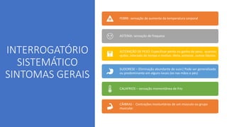 INTERROGATÓRIO
SISTEMÁTICO
SINTOMAS GERAIS
FEBRE- sensação de aumento da temperatura corporal
ASTENIA: sensação de fraquesa
ALTERAÇÃO DE PESO: Especificar perda ou ganho de peso, quantos
quilos, intervalo de tempo e motivo- dieta, estresse, outros fatores
SUDORESE – Eliminação abundante de suor.( Pode ser generalizada
ou predominante em alguns locais (ex nas mãos e pés)
CALAFRIOS – sensação momentânea de frio
CÃIBRAS - Contrações involuntárias de um músculo ou grupo
muscular.
 