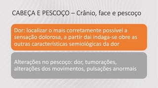 CABEÇA E PESCOÇO – Crânio, face e pescoço
Dor: localizar o mais corretamente possível a
sensação dolorosa, a partir dai indaga-se obre as
outras características semiológicas da dor
Alterações no pescoço: dor, tumorações,
alterações dos movimentos, pulsações anormais
 