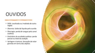 OUVIDOS
• DOR: Localizada ou irradiada de outra
região
• Otorreia: Saída de líquido pelo ouvido
• Otorragia: perda de sangue pelo canal
auditivo
• Distúrbios da acuidade auditiva: perda
parcial ou total da audição
• Vertigem e tontura: Sensação de estar
girando em torno dos objetos
 
