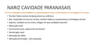 NARIZ CAVIDADE PARANASAIS
• Prurido: Pode resultar de doença local ou sistêmica
• Dor: Localizada no nariz ou na face, verificar todas as características semiológicas da dor
• Espirros: Isolados ou em crises, indagar em que condições ocorrem
• Obstrução nasal
• Corrimento nasal: aspecto do corrimento
• Hemorragia nasal
• Alteração do olfato
• Alteração da fonação - Voz anasalada
 