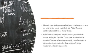 • O roteiro que será apresentado abaixo foi adaptado a partir
de uma versão criada e validada por Abdel-Tawab e
colaboradores (2011) no Reino Unido.
• Compõem-se de quatro etapas: introdução, coleta de
dados, avaliação, Plano de Cuidados e fechamento da
consulta. Transversal aos momentos da consulta estão os
comportamentos esperados do profissional no seu
relacionamento com o paciente.
 