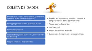 COLETA DE DADOS
Problemas de saúde e novas queixas, (parâmetros,
sintomas, HDA e estado clínico atual)
Percepção geral de saúde e Qualidade de vida
Farmacoterapia atual
Capacidade de gestão (autonomia, conhecimento
e habilidade)
Reações adversas a medicamentos
• Adesão ao tratamento (atitudes, crenças e
comportamentos diante do tratamento)
• Acesso aos medicamentos
• História social
• Acesso aos serviços de saúde
• Dados sociodemográficos e antropométricos
 