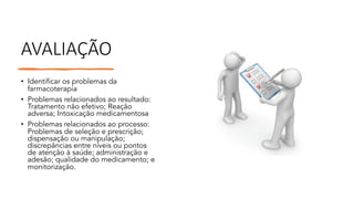 AVALIAÇÃO
• Identificar os problemas da
farmacoterapia
• Problemas relacionados ao resultado:
Tratamento não efetivo; Reação
adversa; Intoxicação medicamentosa
• Problemas relacionados ao processo:
Problemas de seleção e prescrição;
dispensação ou manipulação;
discrepâncias entre níveis ou pontos
de atenção à saúde; administração e
adesão; qualidade do medicamento; e
monitorização.
 