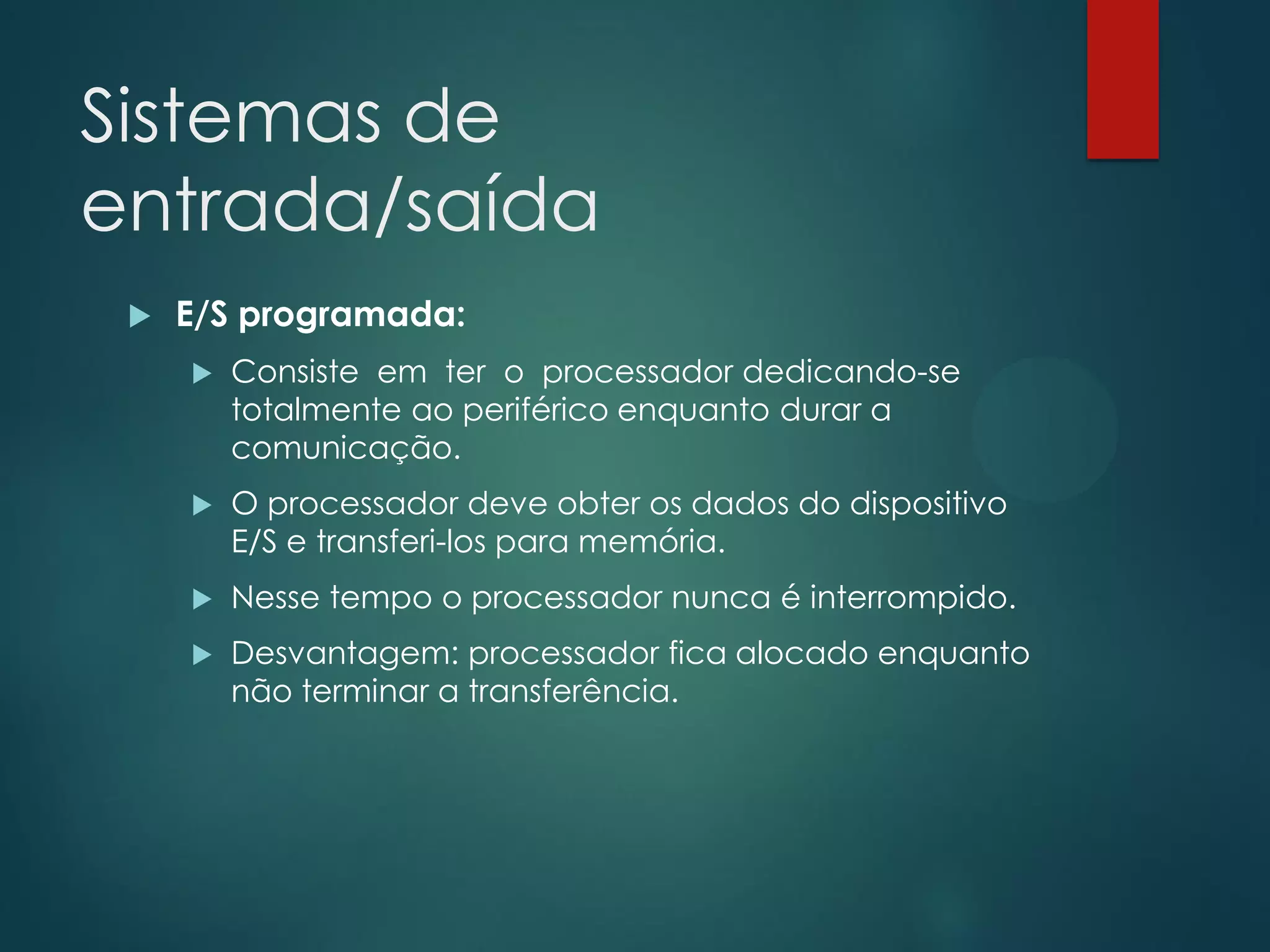 Sistemas de
entrada/saída


E/S programada:


Consiste em ter o processador dedicando-se
totalmente ao periférico enquanto durar a
comunicação.



O processador deve obter os dados do dispositivo
E/S e transferi-los para memória.



Nesse tempo o processador nunca é interrompido.



Desvantagem: processador fica alocado enquanto
não terminar a transferência.

 
