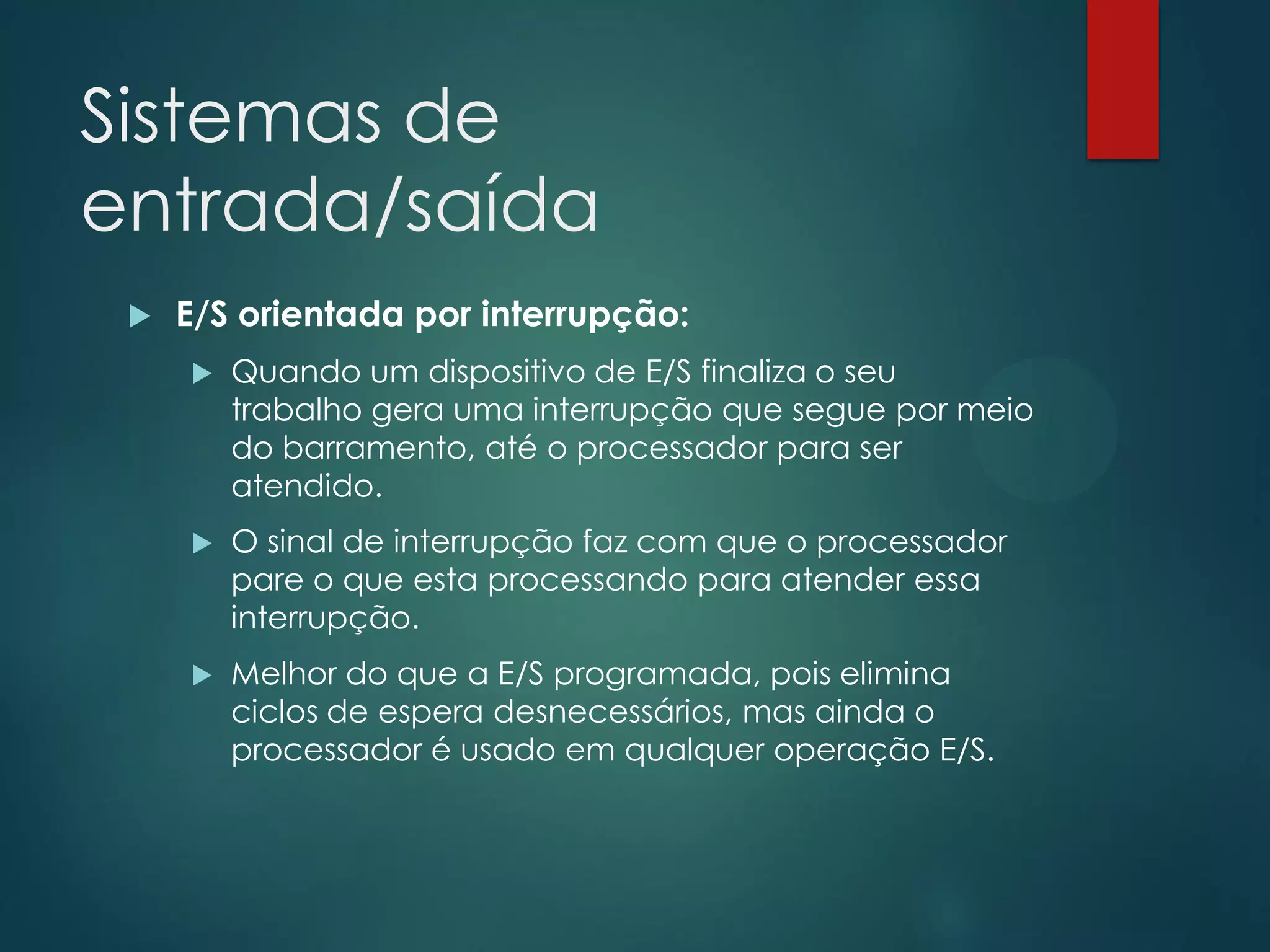 Sistemas de
entrada/saída


E/S orientada por interrupção:


Quando um dispositivo de E/S finaliza o seu
trabalho gera uma interrupção que segue por meio
do barramento, até o processador para ser
atendido.



O sinal de interrupção faz com que o processador
pare o que esta processando para atender essa
interrupção.



Melhor do que a E/S programada, pois elimina
ciclos de espera desnecessários, mas ainda o
processador é usado em qualquer operação E/S.

 