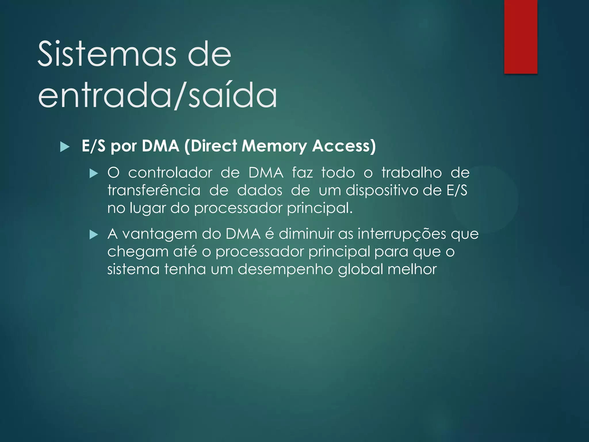 Sistemas de
entrada/saída


E/S por DMA (Direct Memory Access)


O controlador de DMA faz todo o trabalho de
transferência de dados de um dispositivo de E/S
no lugar do processador principal.



A vantagem do DMA é diminuir as interrupções que
chegam até o processador principal para que o
sistema tenha um desempenho global melhor

 