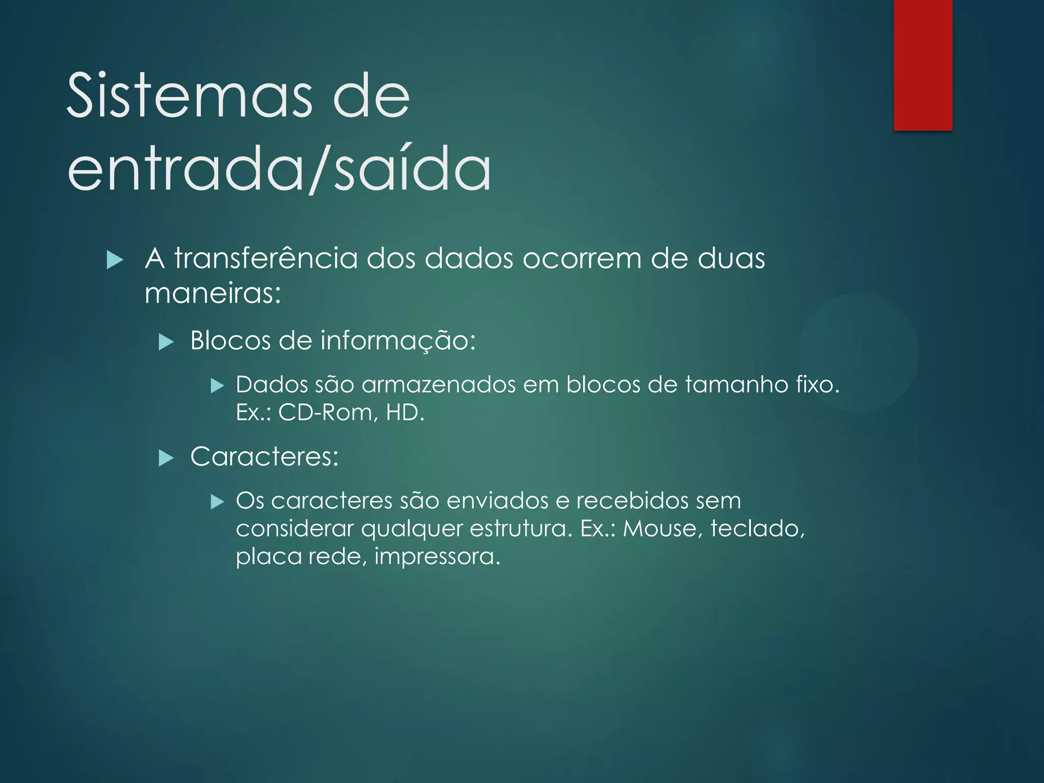 Sistemas de
entrada/saída


A transferência dos dados ocorrem de duas
maneiras:


Blocos de informação:




Dados são armazenados em blocos de tamanho fixo.
Ex.: CD-Rom, HD.

Caracteres:


Os caracteres são enviados e recebidos sem
considerar qualquer estrutura. Ex.: Mouse, teclado,
placa rede, impressora.

 