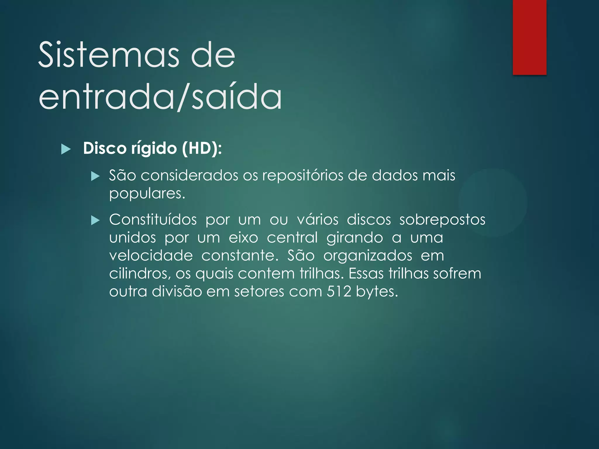Sistemas de
entrada/saída


Disco rígido (HD):


São considerados os repositórios de dados mais
populares.



Constituídos por um ou vários discos sobrepostos
unidos por um eixo central girando a uma
velocidade constante. São organizados em
cilindros, os quais contem trilhas. Essas trilhas sofrem
outra divisão em setores com 512 bytes.

 