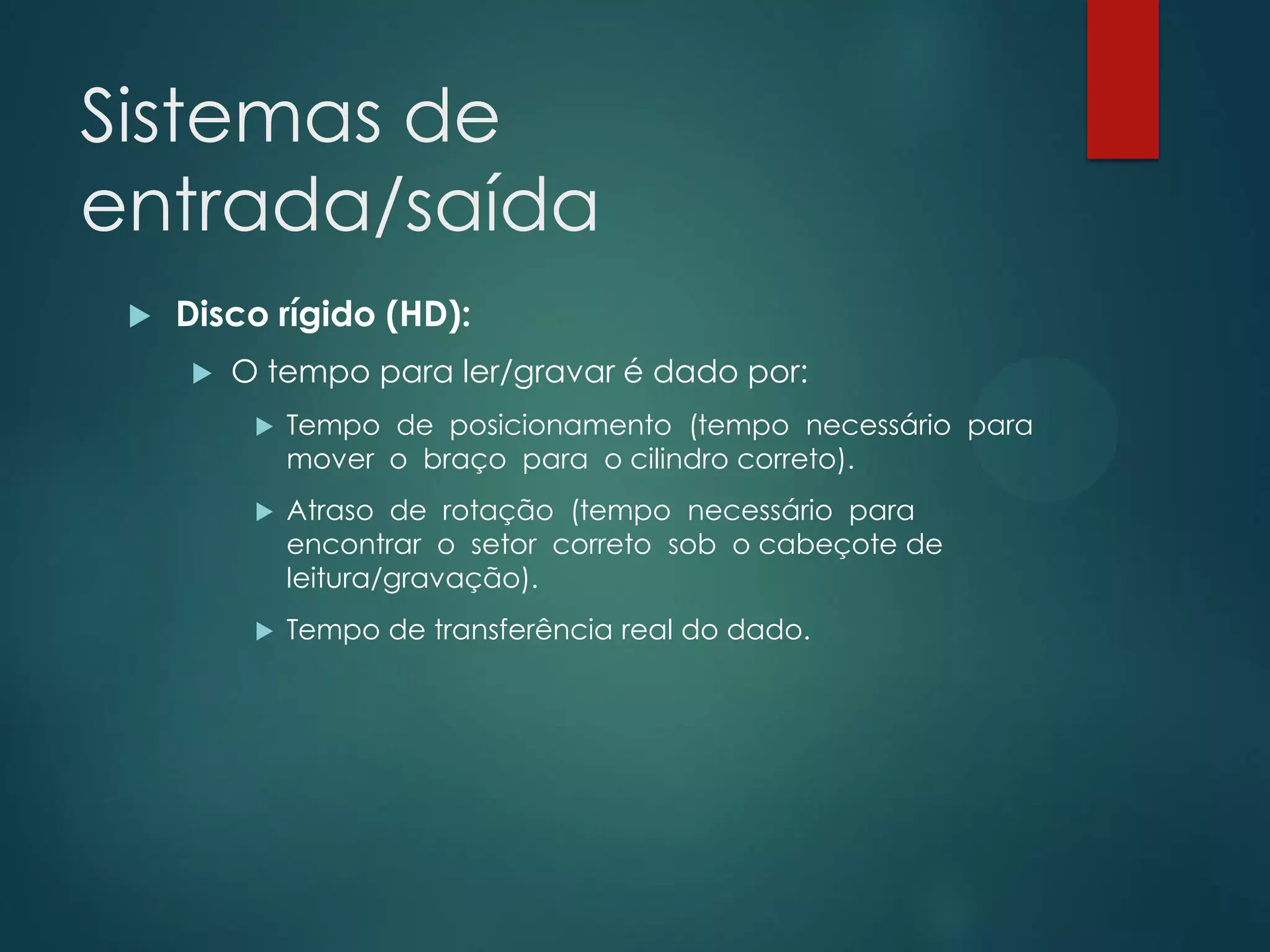 Sistemas de
entrada/saída


Disco rígido (HD):


O tempo para ler/gravar é dado por:


Tempo de posicionamento (tempo necessário para
mover o braço para o cilindro correto).



Atraso de rotação (tempo necessário para
encontrar o setor correto sob o cabeçote de
leitura/gravação).



Tempo de transferência real do dado.

 
