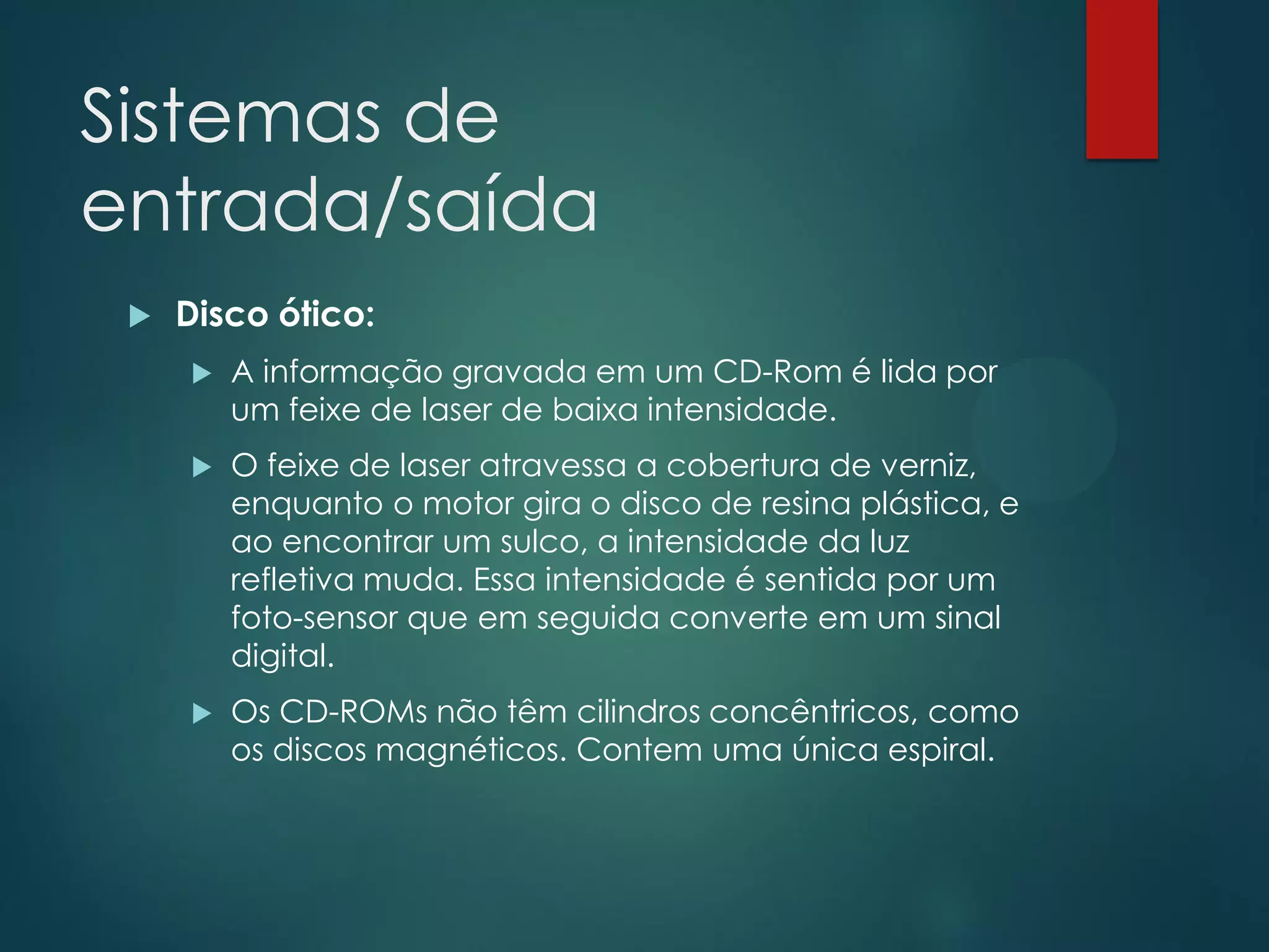 Sistemas de
entrada/saída


Disco ótico:


A informação gravada em um CD-Rom é lida por
um feixe de laser de baixa intensidade.



O feixe de laser atravessa a cobertura de verniz,
enquanto o motor gira o disco de resina plástica, e
ao encontrar um sulco, a intensidade da luz
refletiva muda. Essa intensidade é sentida por um
foto-sensor que em seguida converte em um sinal
digital.



Os CD-ROMs não têm cilindros concêntricos, como
os discos magnéticos. Contem uma única espiral.

 