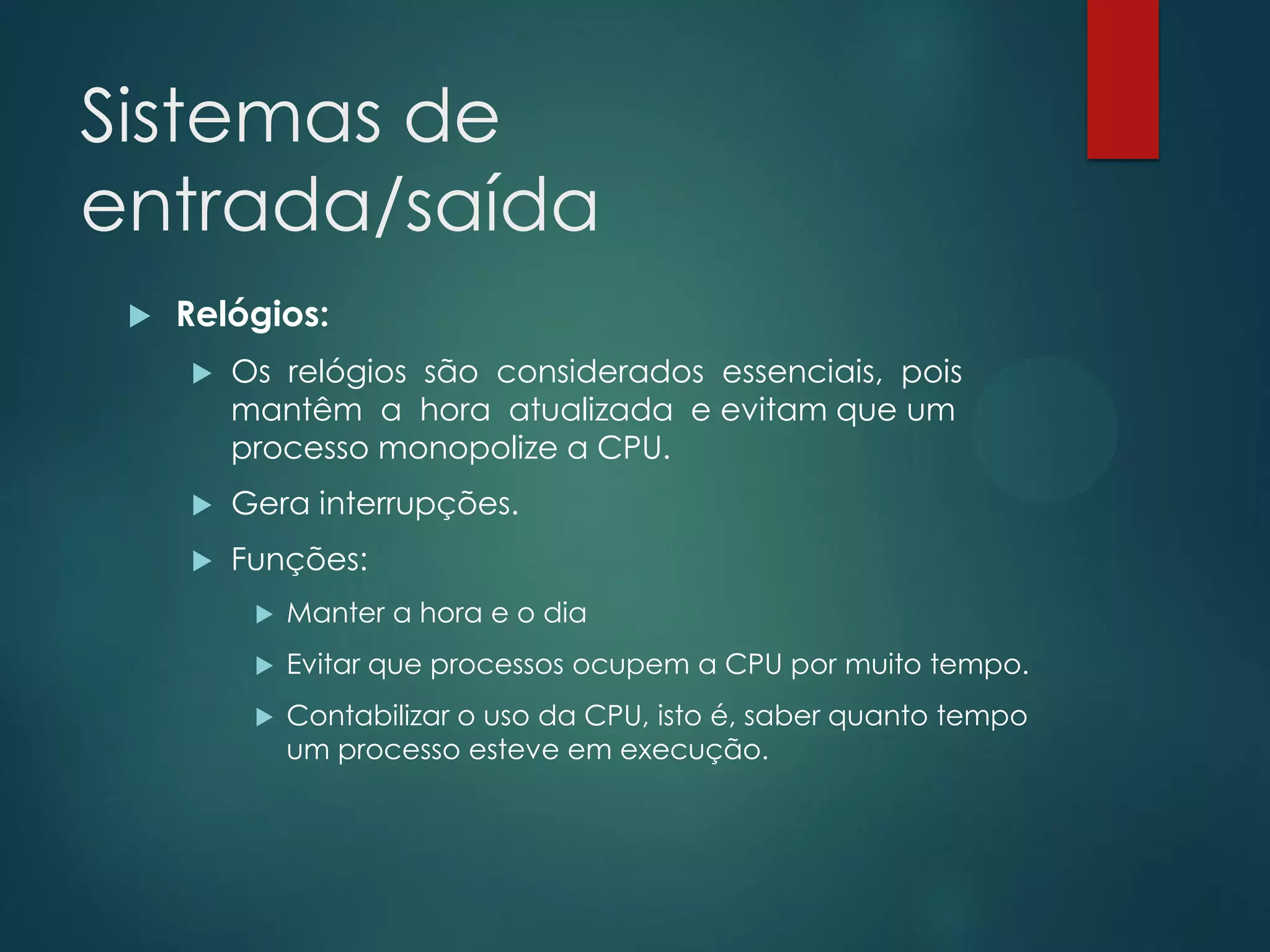 Sistemas de
entrada/saída


Relógios:


Os relógios são considerados essenciais, pois
mantêm a hora atualizada e evitam que um
processo monopolize a CPU.



Gera interrupções.



Funções:


Manter a hora e o dia



Evitar que processos ocupem a CPU por muito tempo.



Contabilizar o uso da CPU, isto é, saber quanto tempo
um processo esteve em execução.

 