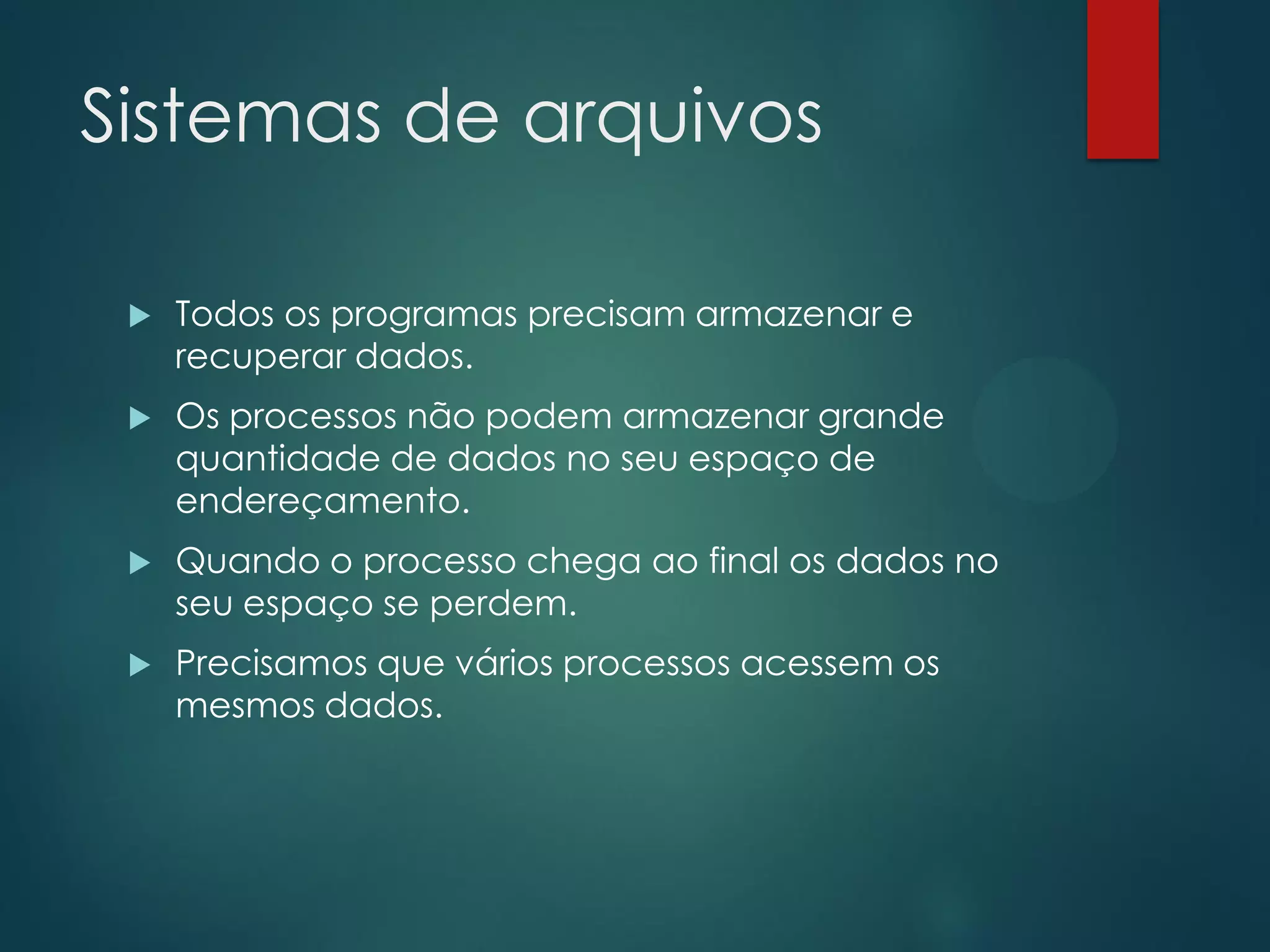 Sistemas de arquivos


Todos os programas precisam armazenar e
recuperar dados.



Os processos não podem armazenar grande
quantidade de dados no seu espaço de
endereçamento.



Quando o processo chega ao final os dados no
seu espaço se perdem.



Precisamos que vários processos acessem os
mesmos dados.

 