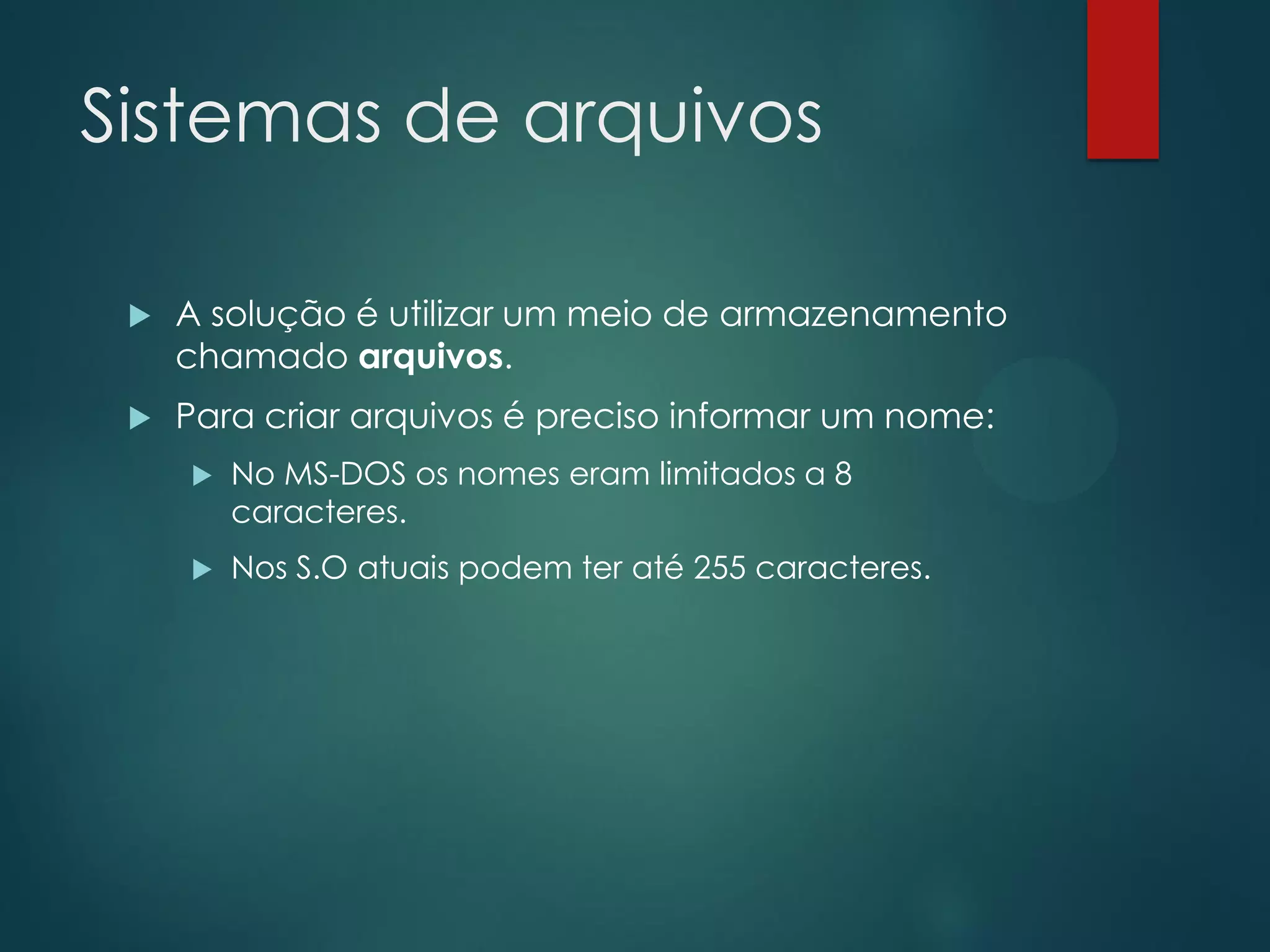 Sistemas de arquivos


A solução é utilizar um meio de armazenamento
chamado arquivos.



Para criar arquivos é preciso informar um nome:


No MS-DOS os nomes eram limitados a 8
caracteres.



Nos S.O atuais podem ter até 255 caracteres.

 