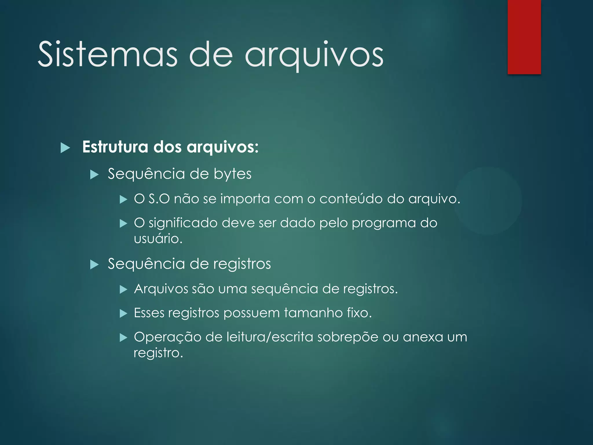 Sistemas de arquivos


Estrutura dos arquivos:


Sequência de bytes





O S.O não se importa com o conteúdo do arquivo.
O significado deve ser dado pelo programa do
usuário.

Sequência de registros


Arquivos são uma sequência de registros.



Esses registros possuem tamanho fixo.



Operação de leitura/escrita sobrepõe ou anexa um
registro.

 