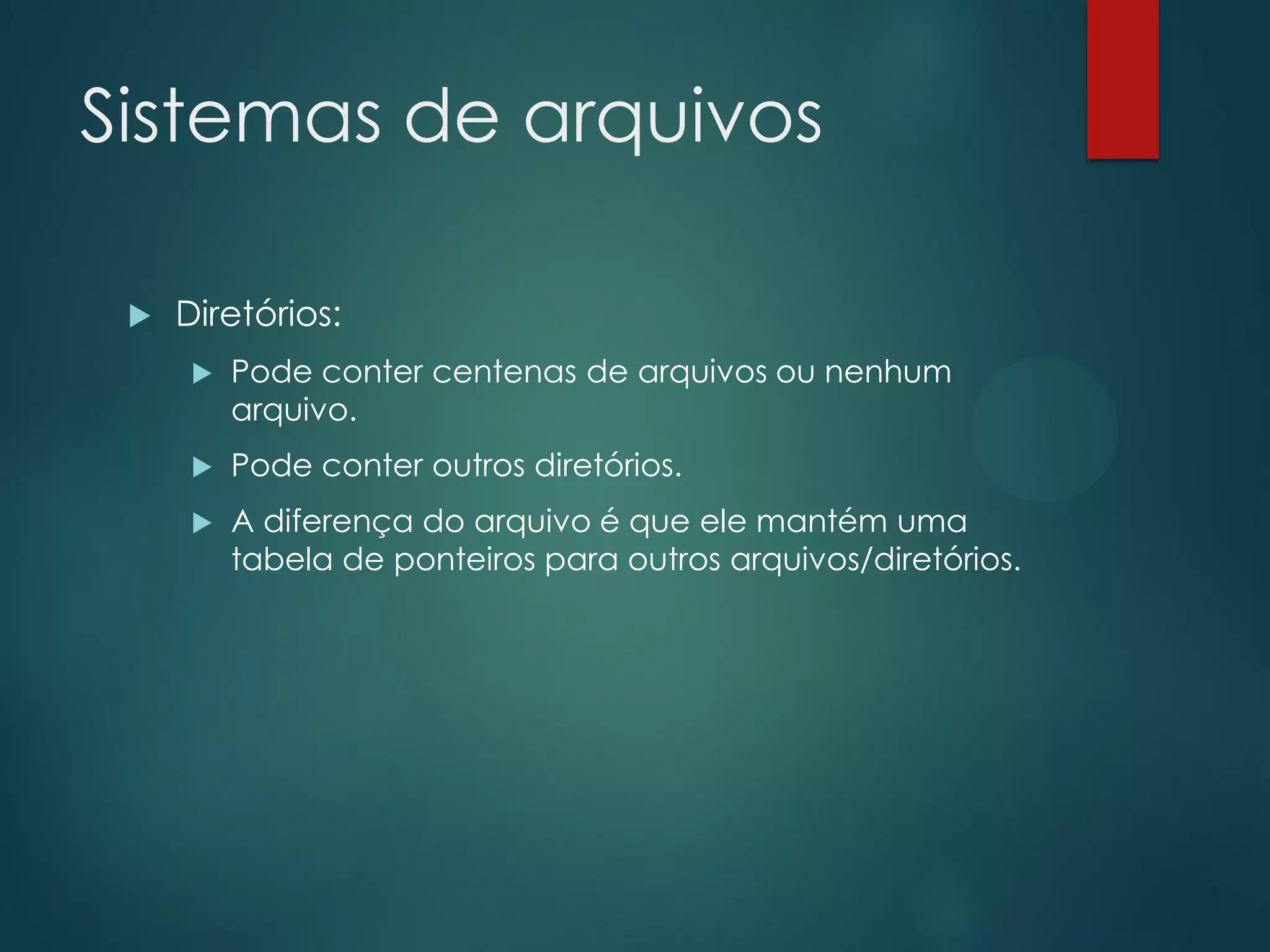 Sistemas de arquivos


Diretórios:


Pode conter centenas de arquivos ou nenhum
arquivo.



Pode conter outros diretórios.



A diferença do arquivo é que ele mantém uma
tabela de ponteiros para outros arquivos/diretórios.

 
