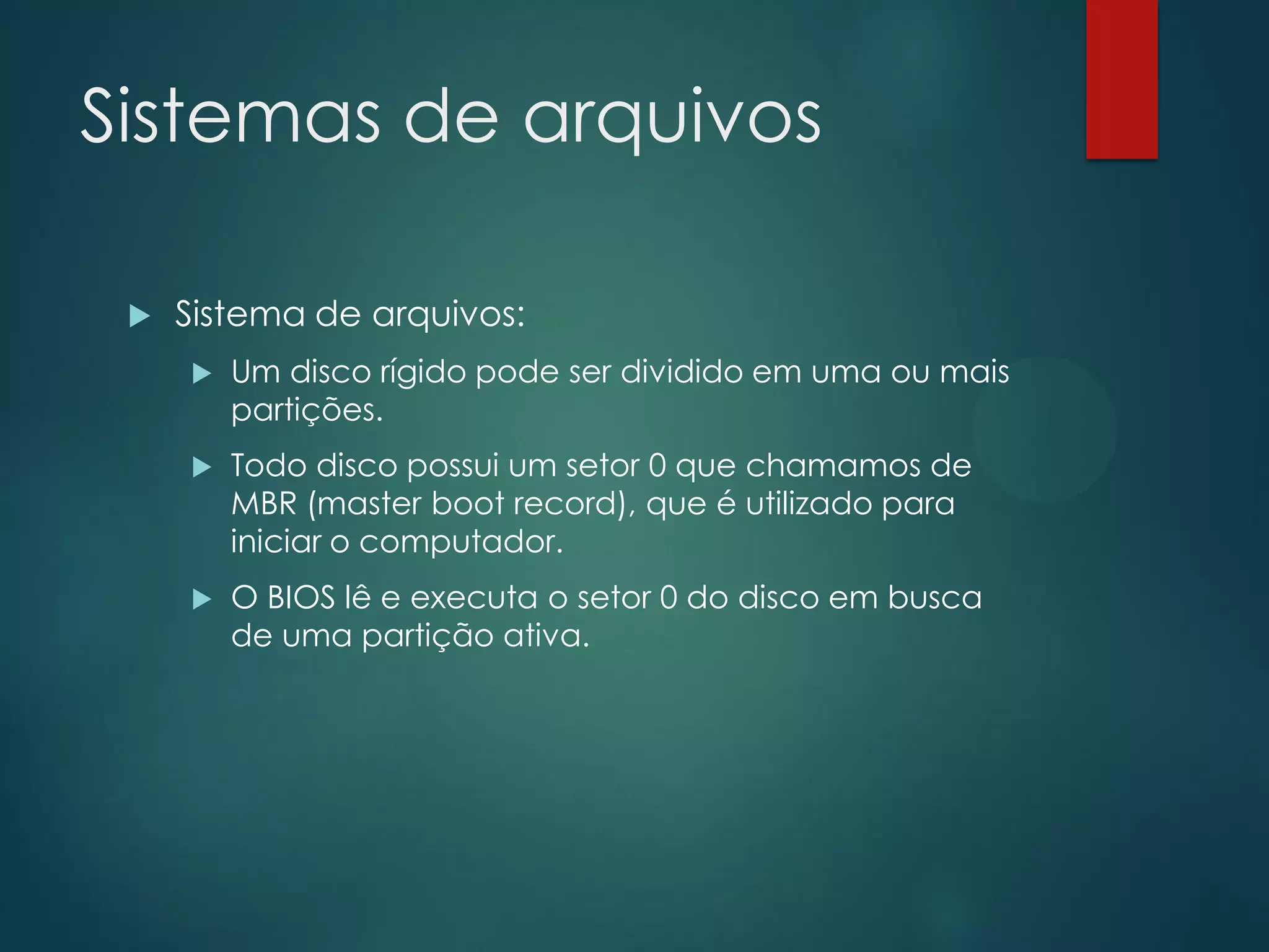 Sistemas de arquivos


Sistema de arquivos:


Um disco rígido pode ser dividido em uma ou mais
partições.



Todo disco possui um setor 0 que chamamos de
MBR (master boot record), que é utilizado para
iniciar o computador.



O BIOS lê e executa o setor 0 do disco em busca
de uma partição ativa.

 