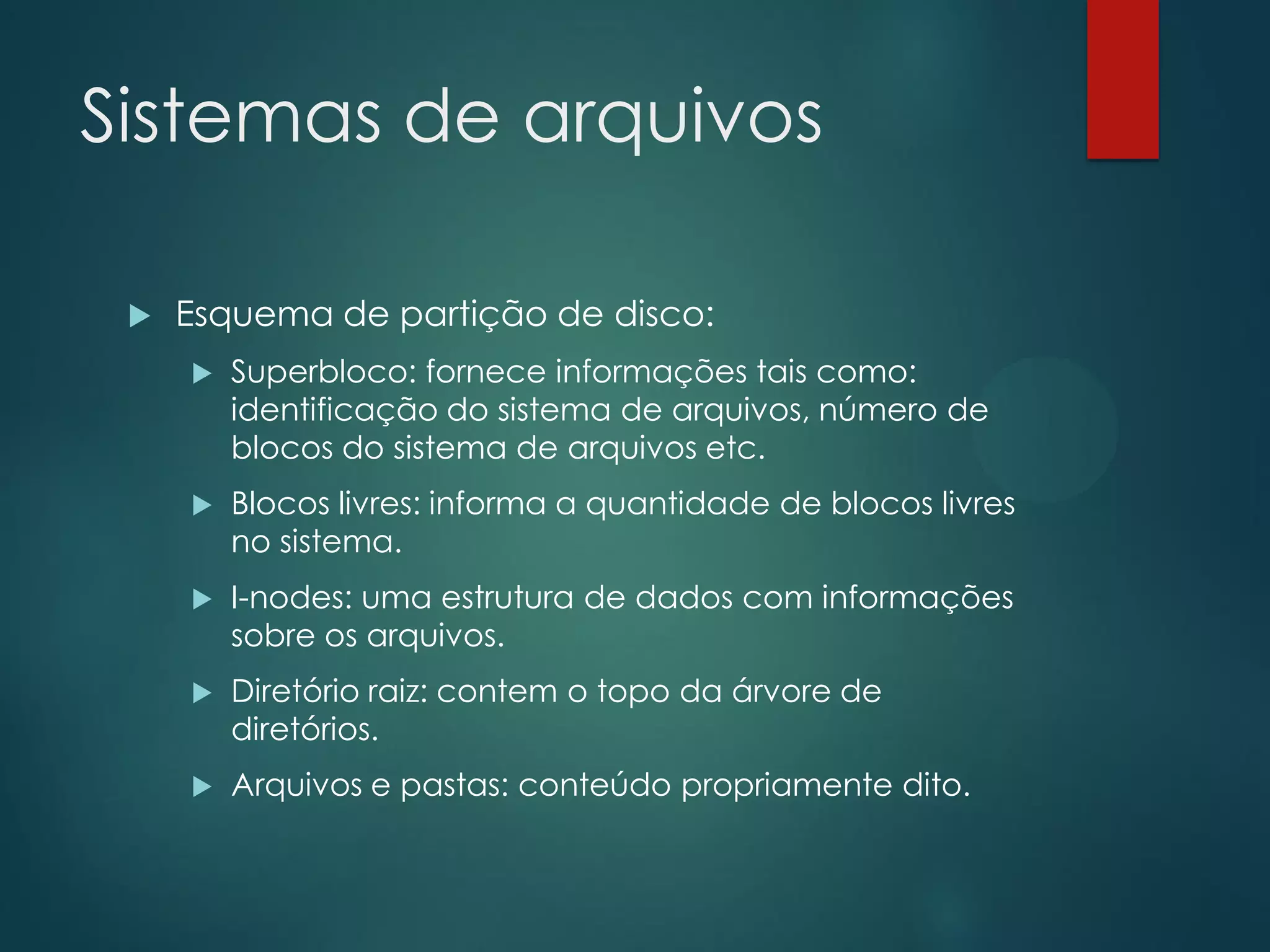 Sistemas de arquivos


Esquema de partição de disco:


Superbloco: fornece informações tais como:
identificação do sistema de arquivos, número de
blocos do sistema de arquivos etc.



Blocos livres: informa a quantidade de blocos livres
no sistema.



I-nodes: uma estrutura de dados com informações
sobre os arquivos.



Diretório raiz: contem o topo da árvore de
diretórios.



Arquivos e pastas: conteúdo propriamente dito.

 