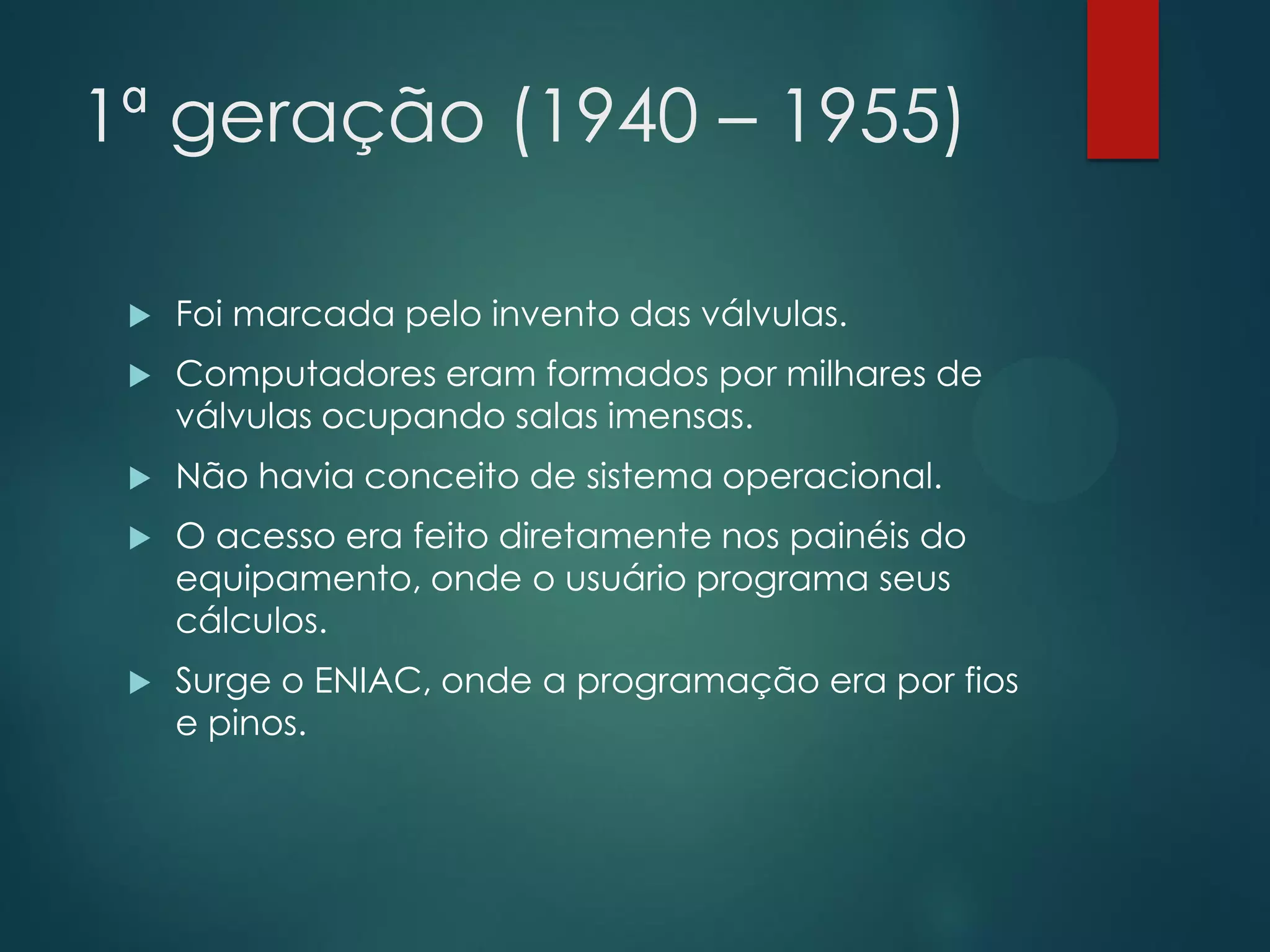 1ª geração (1940 – 1955)


Foi marcada pelo invento das válvulas.



Computadores eram formados por milhares de
válvulas ocupando salas imensas.



Não havia conceito de sistema operacional.



O acesso era feito diretamente nos painéis do
equipamento, onde o usuário programa seus
cálculos.



Surge o ENIAC, onde a programação era por fios
e pinos.

 