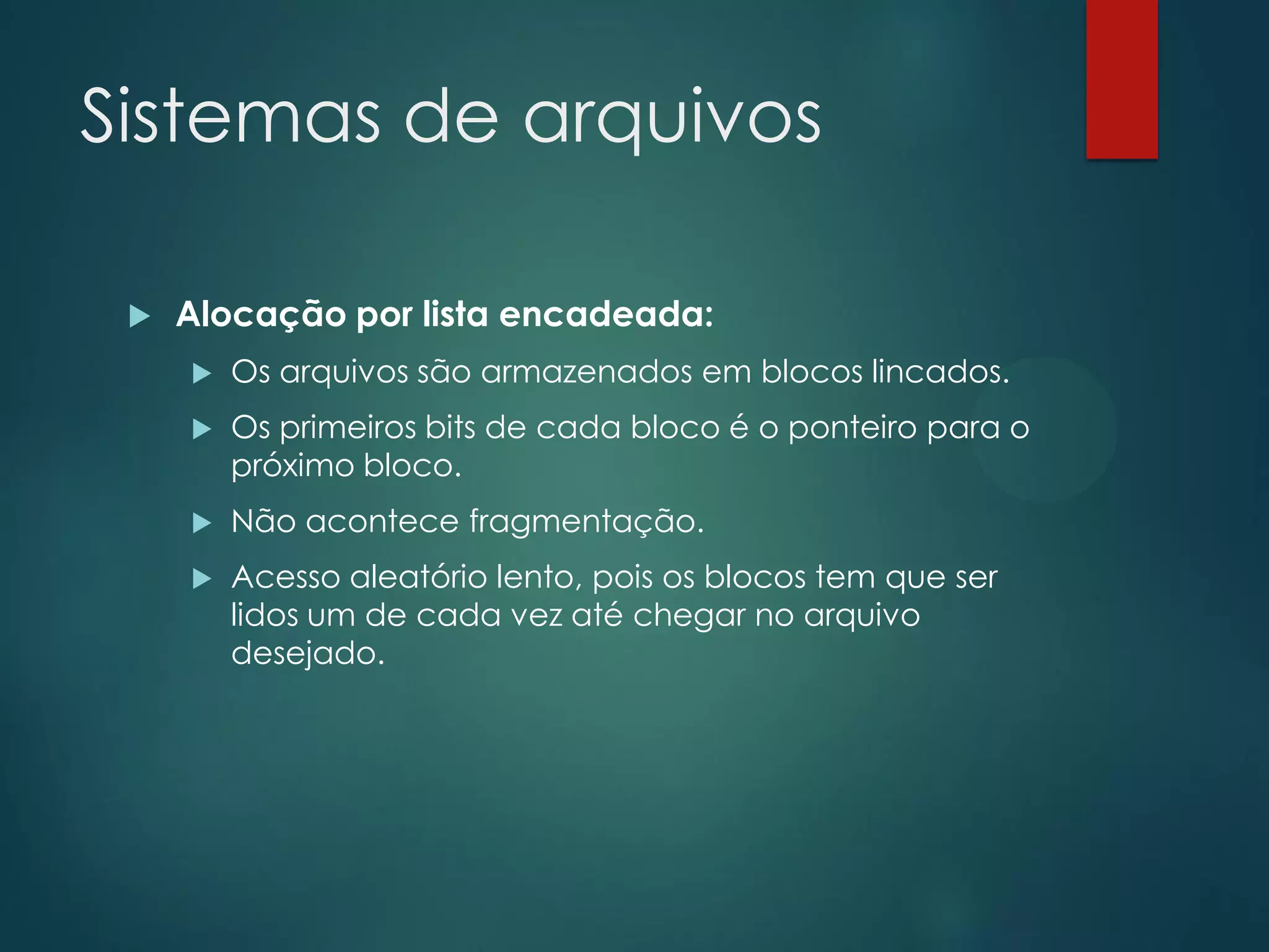 Sistemas de arquivos


Alocação por lista encadeada:


Os arquivos são armazenados em blocos lincados.



Os primeiros bits de cada bloco é o ponteiro para o
próximo bloco.



Não acontece fragmentação.



Acesso aleatório lento, pois os blocos tem que ser
lidos um de cada vez até chegar no arquivo
desejado.

 