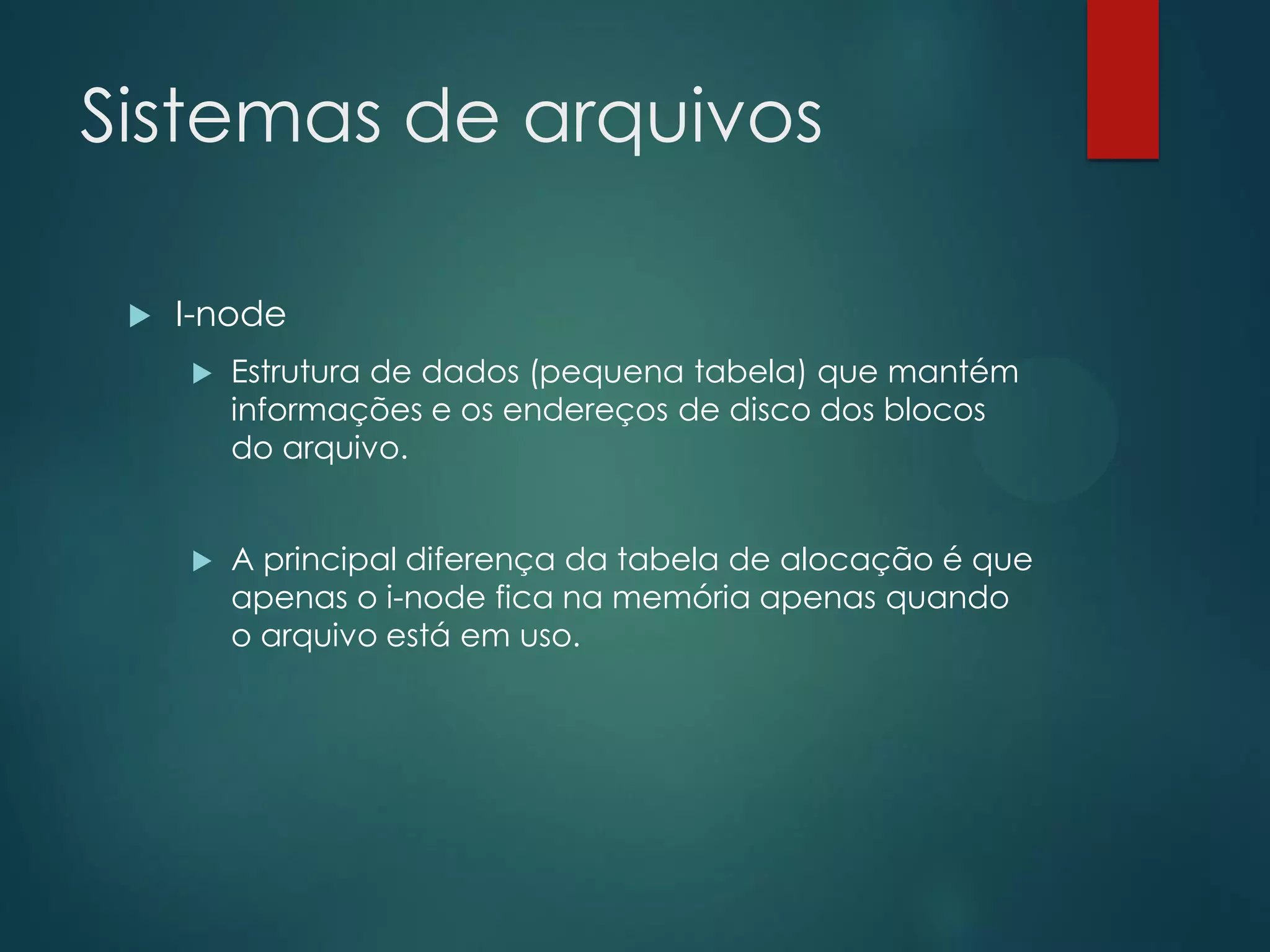 Sistemas de arquivos


I-node


Estrutura de dados (pequena tabela) que mantém
informações e os endereços de disco dos blocos
do arquivo.



A principal diferença da tabela de alocação é que
apenas o i-node fica na memória apenas quando
o arquivo está em uso.

 