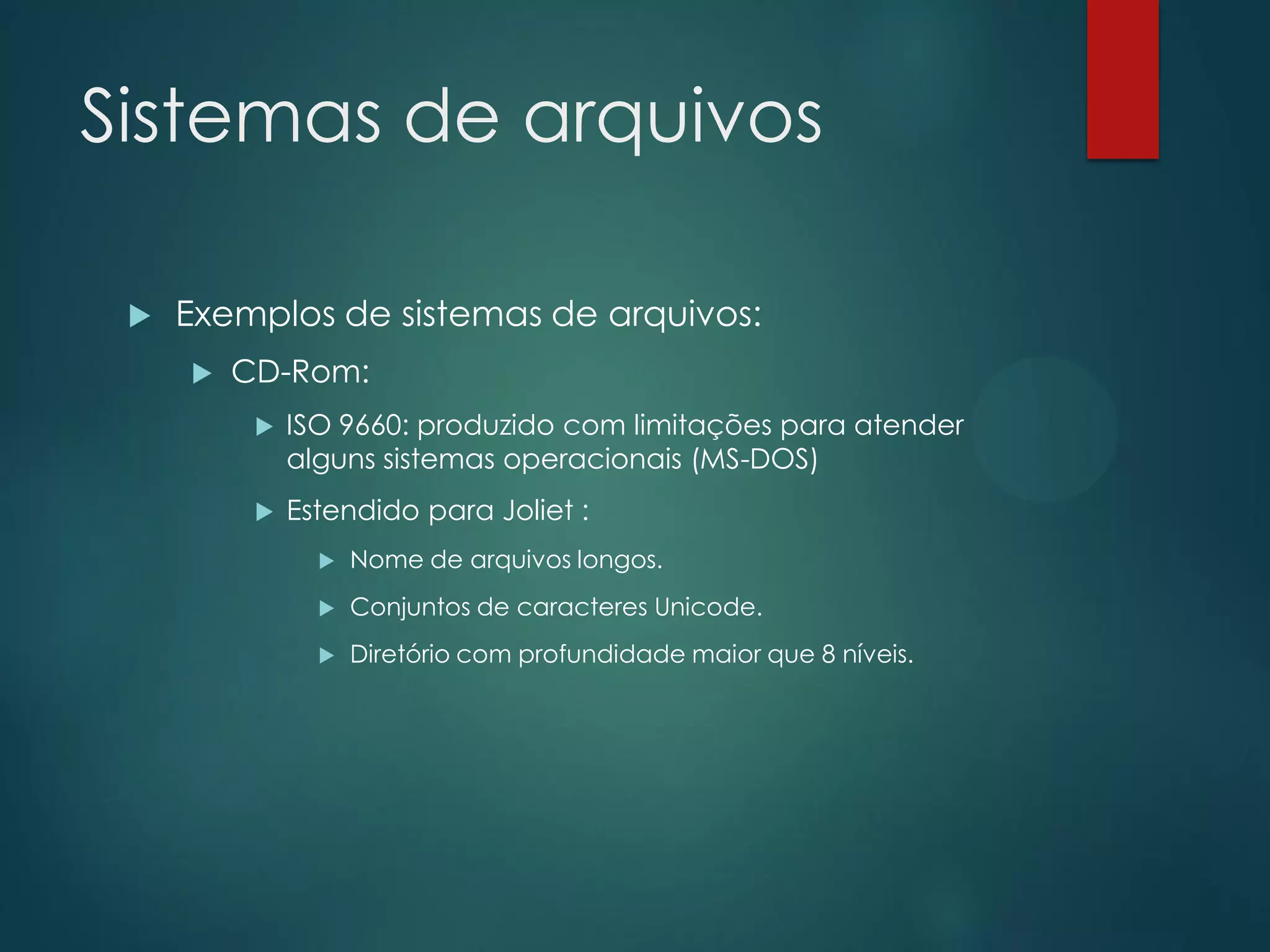 Sistemas de arquivos


Exemplos de sistemas de arquivos:


CD-Rom:


ISO 9660: produzido com limitações para atender
alguns sistemas operacionais (MS-DOS)



Estendido para Joliet :


Nome de arquivos longos.



Conjuntos de caracteres Unicode.



Diretório com profundidade maior que 8 níveis.

 