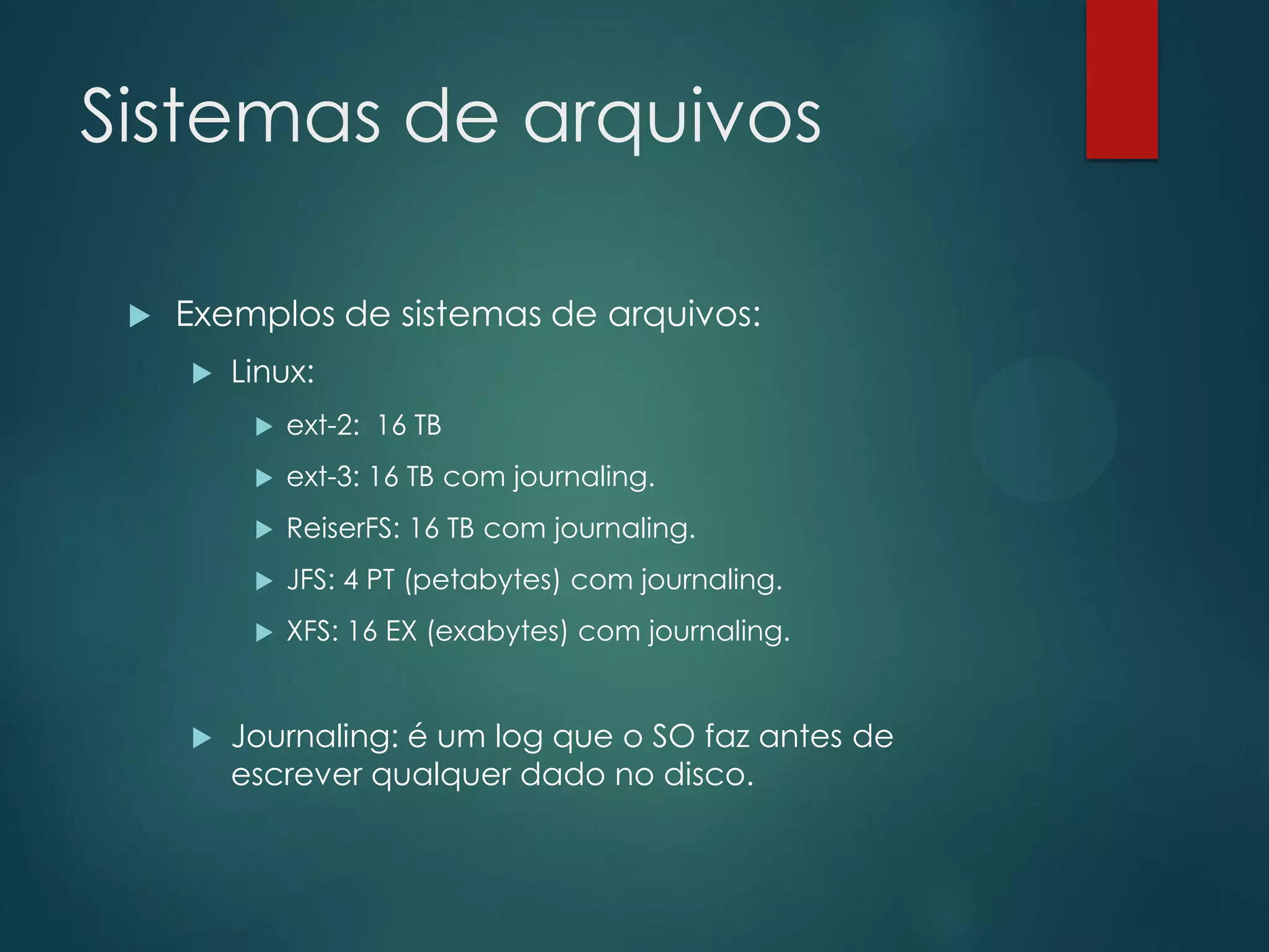 Sistemas de arquivos


Exemplos de sistemas de arquivos:


Linux:



ext-3: 16 TB com journaling.



ReiserFS: 16 TB com journaling.



JFS: 4 PT (petabytes) com journaling.





ext-2: 16 TB

XFS: 16 EX (exabytes) com journaling.

Journaling: é um log que o SO faz antes de
escrever qualquer dado no disco.

 