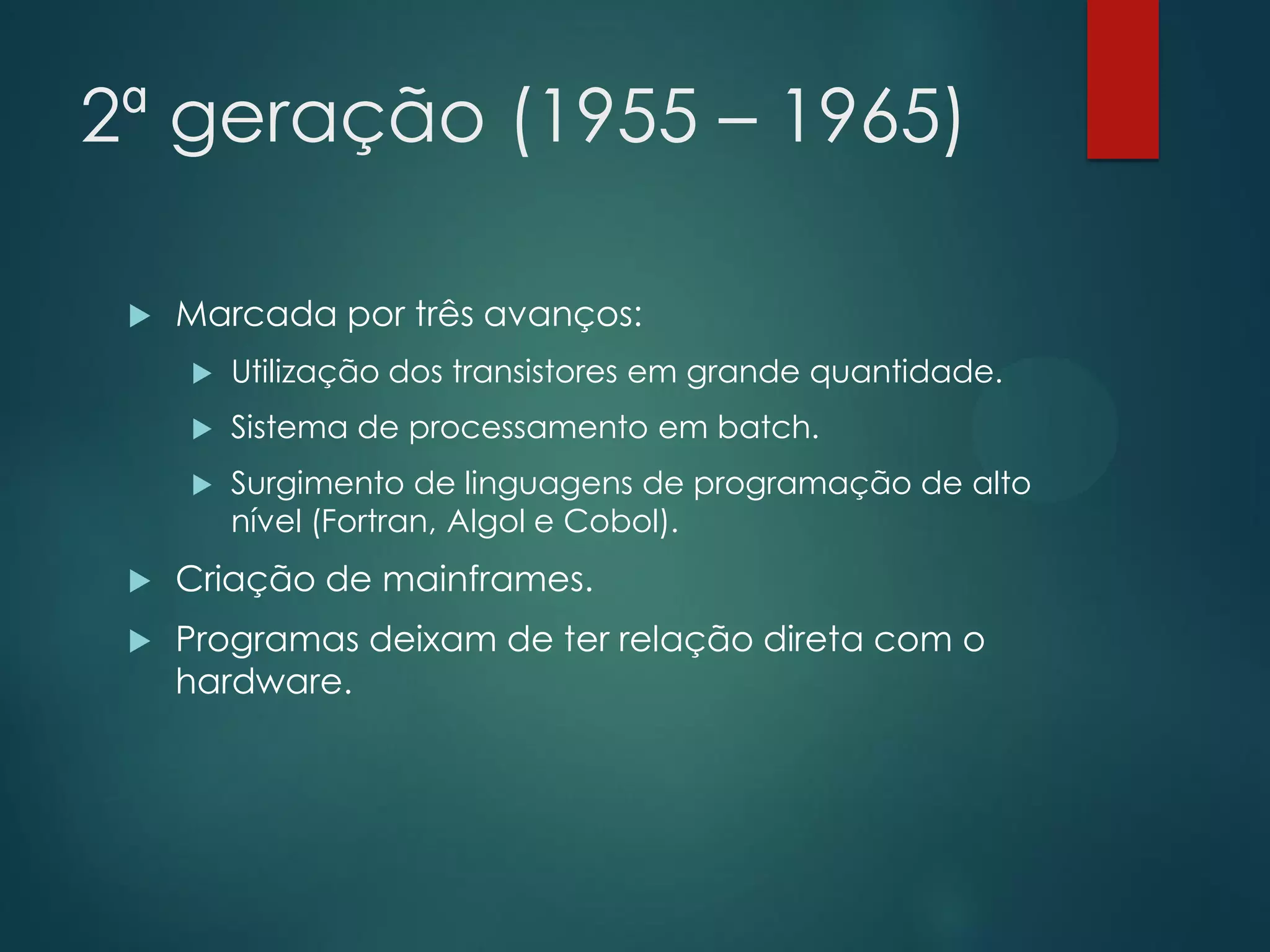 2ª geração (1955 – 1965)


Marcada por três avanços:


Utilização dos transistores em grande quantidade.



Sistema de processamento em batch.



Surgimento de linguagens de programação de alto
nível (Fortran, Algol e Cobol).



Criação de mainframes.



Programas deixam de ter relação direta com o
hardware.

 