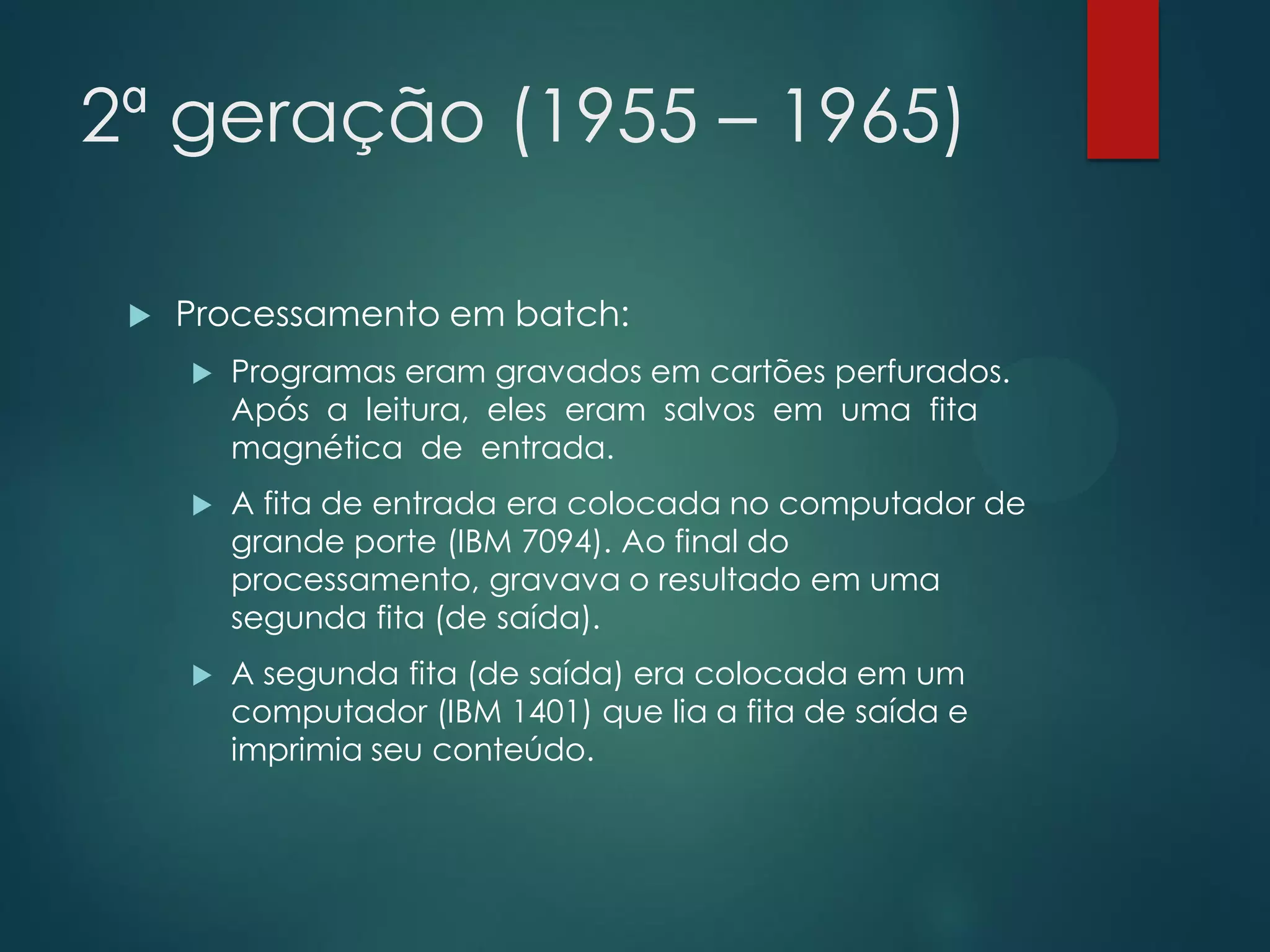 2ª geração (1955 – 1965)


Processamento em batch:


Programas eram gravados em cartões perfurados.
Após a leitura, eles eram salvos em uma fita
magnética de entrada.



A fita de entrada era colocada no computador de
grande porte (IBM 7094). Ao final do
processamento, gravava o resultado em uma
segunda fita (de saída).



A segunda fita (de saída) era colocada em um
computador (IBM 1401) que lia a fita de saída e
imprimia seu conteúdo.

 