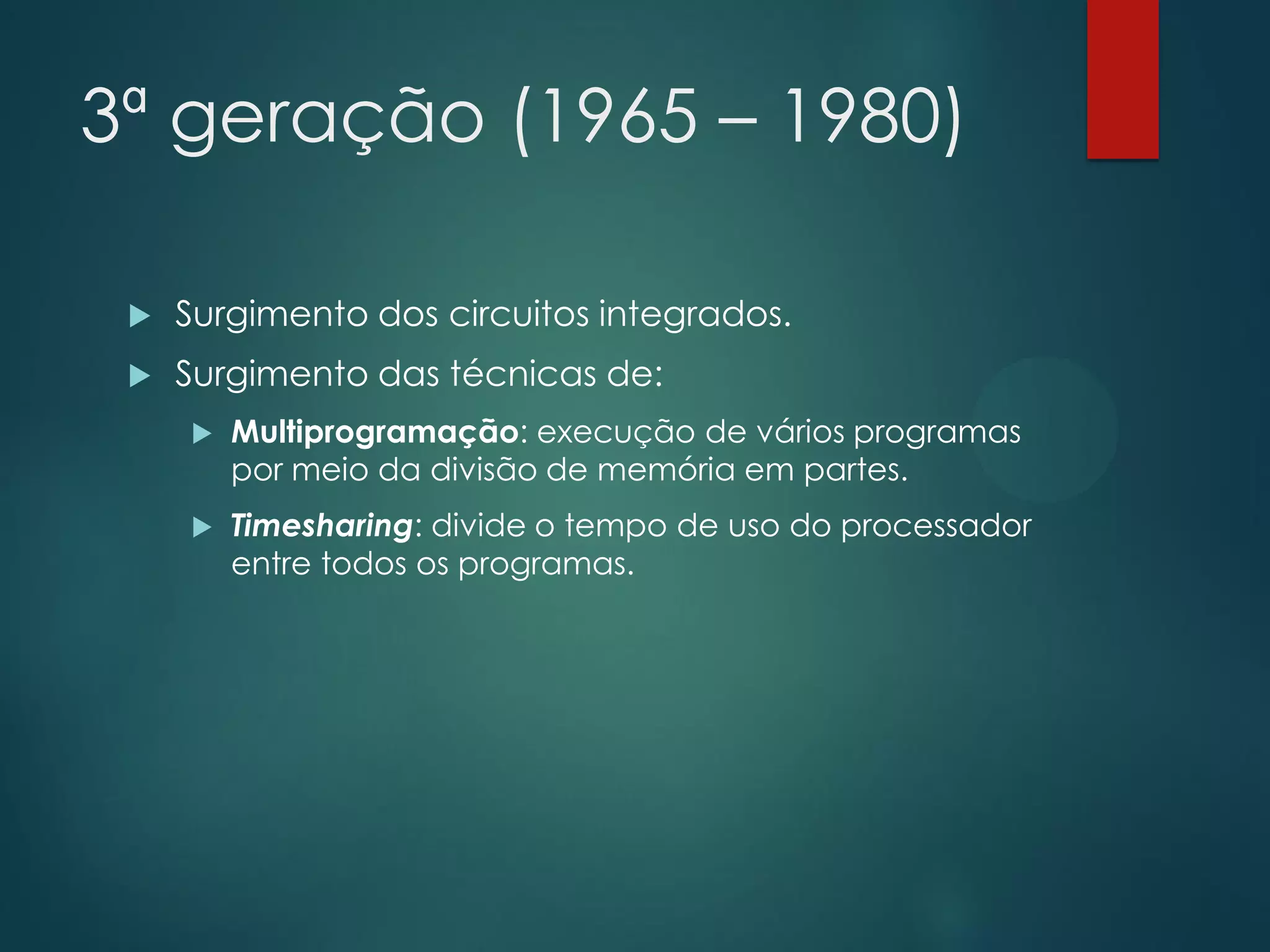 3ª geração (1965 – 1980)


Surgimento dos circuitos integrados.



Surgimento das técnicas de:


Multiprogramação: execução de vários programas
por meio da divisão de memória em partes.



Timesharing: divide o tempo de uso do processador
entre todos os programas.

 