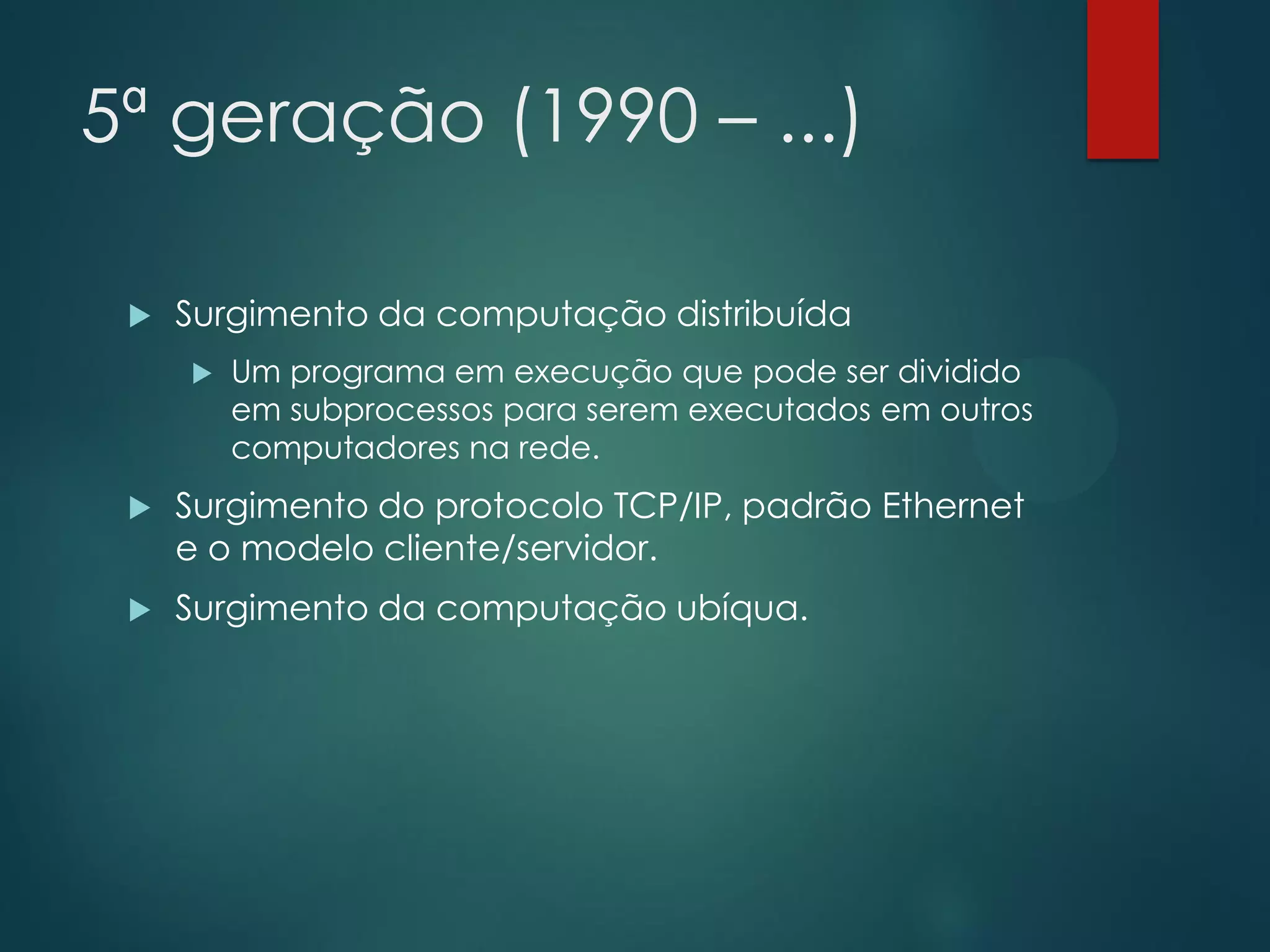 5ª geração (1990 – ...)


Surgimento da computação distribuída


Um programa em execução que pode ser dividido
em subprocessos para serem executados em outros
computadores na rede.



Surgimento do protocolo TCP/IP, padrão Ethernet
e o modelo cliente/servidor.



Surgimento da computação ubíqua.

 