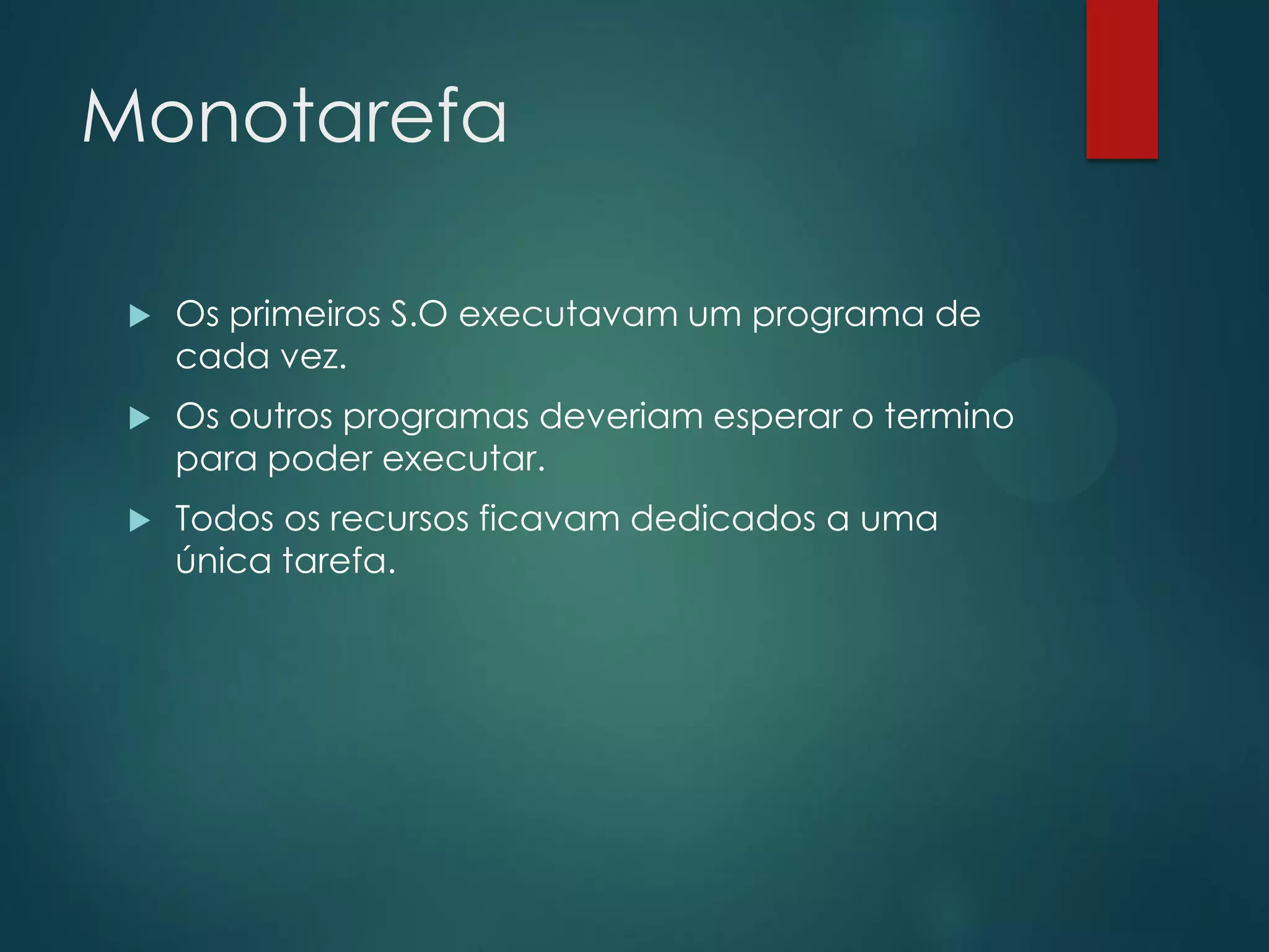 Monotarefa


Os primeiros S.O executavam um programa de
cada vez.



Os outros programas deveriam esperar o termino
para poder executar.



Todos os recursos ficavam dedicados a uma
única tarefa.

 