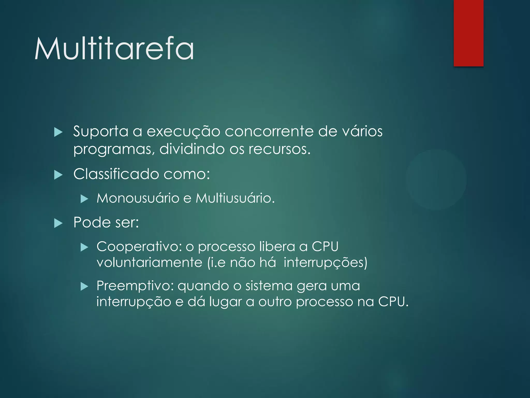 Multitarefa


Suporta a execução concorrente de vários
programas, dividindo os recursos.



Classificado como:




Monousuário e Multiusuário.

Pode ser:


Cooperativo: o processo libera a CPU
voluntariamente (i.e não há interrupções)



Preemptivo: quando o sistema gera uma
interrupção e dá lugar a outro processo na CPU.

 