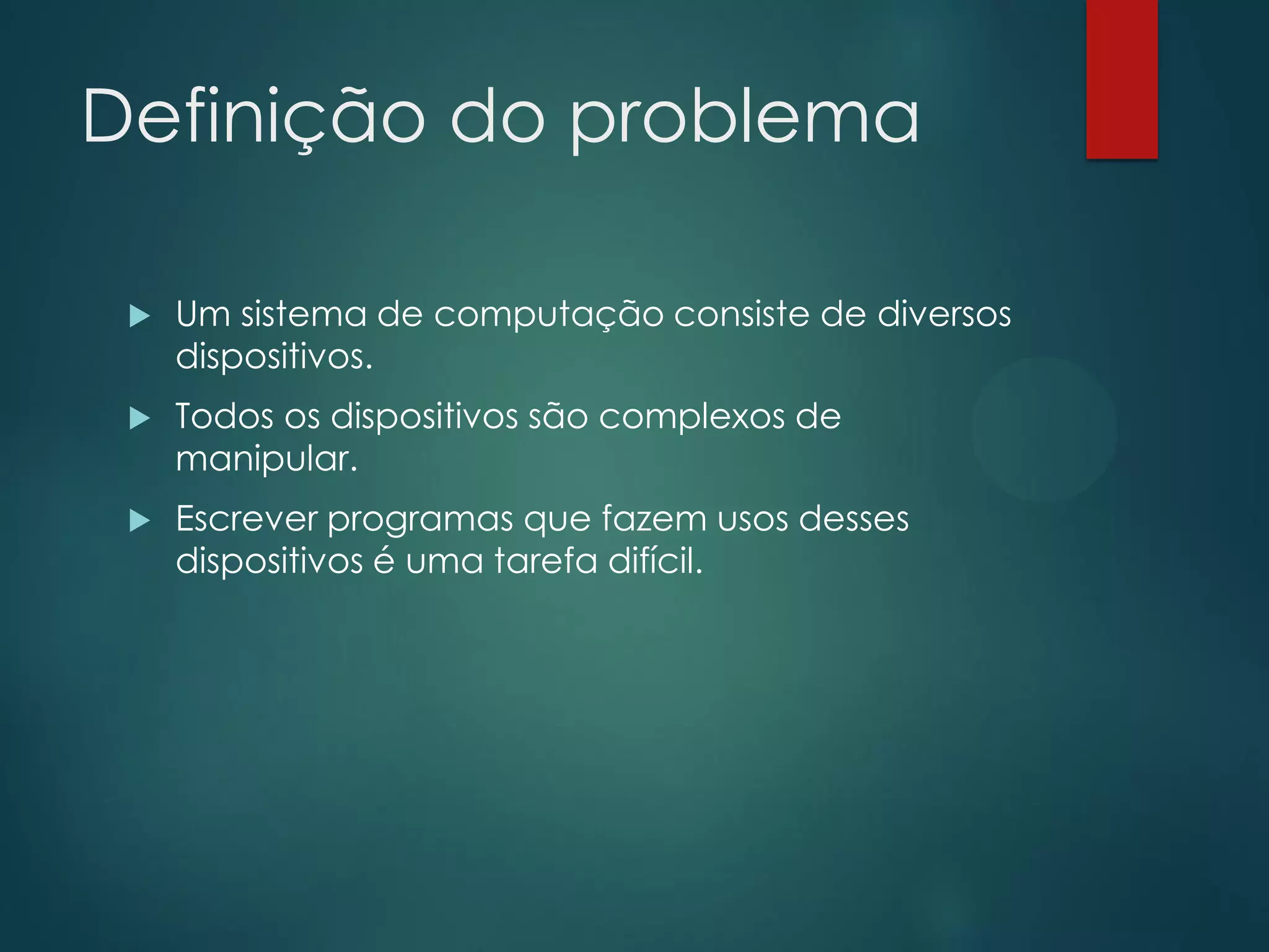 Definição do problema


Um sistema de computação consiste de diversos
dispositivos.



Todos os dispositivos são complexos de
manipular.



Escrever programas que fazem usos desses
dispositivos é uma tarefa difícil.

 