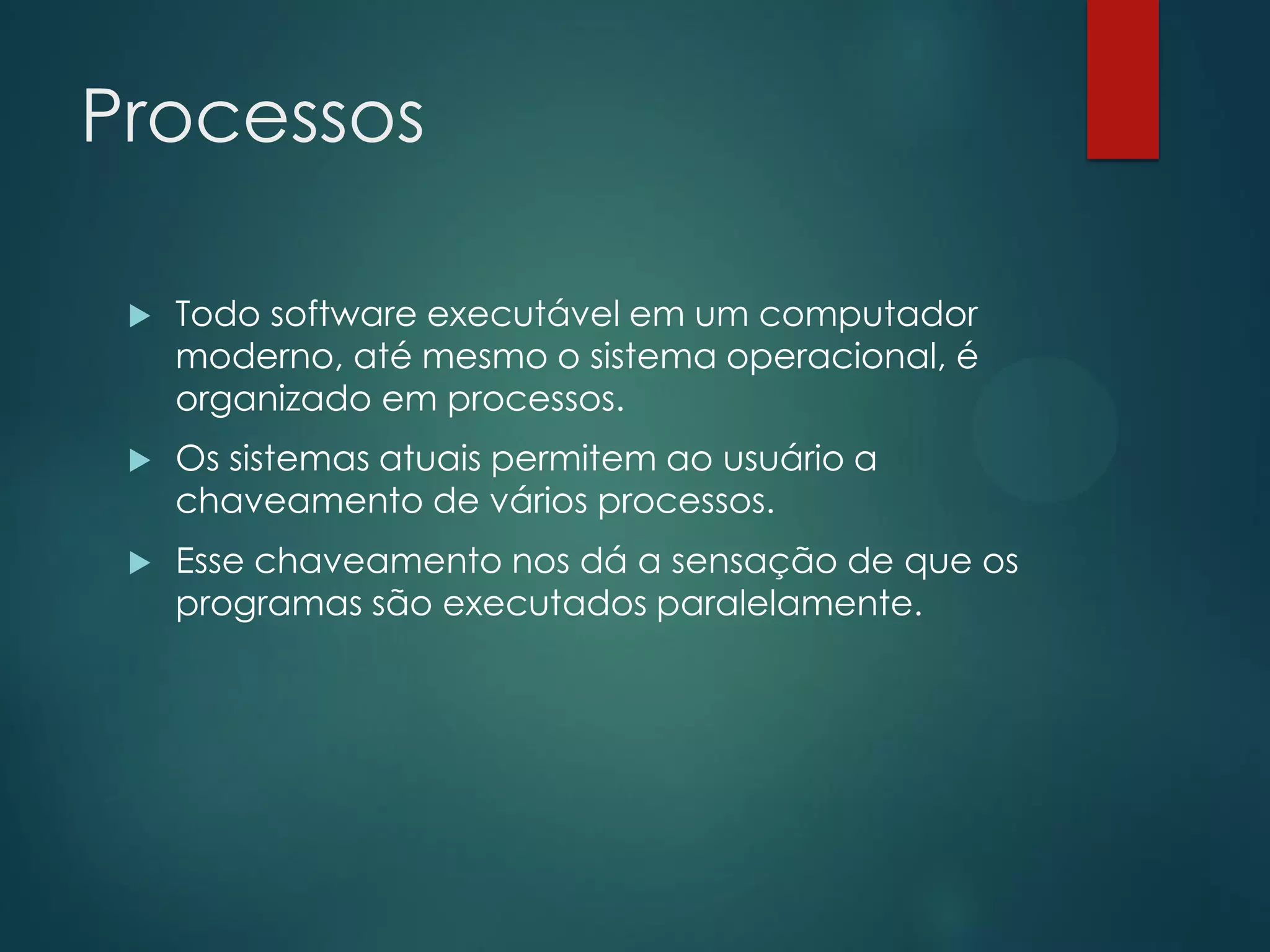 Processos


Todo software executável em um computador
moderno, até mesmo o sistema operacional, é
organizado em processos.



Os sistemas atuais permitem ao usuário a
chaveamento de vários processos.



Esse chaveamento nos dá a sensação de que os
programas são executados paralelamente.

 