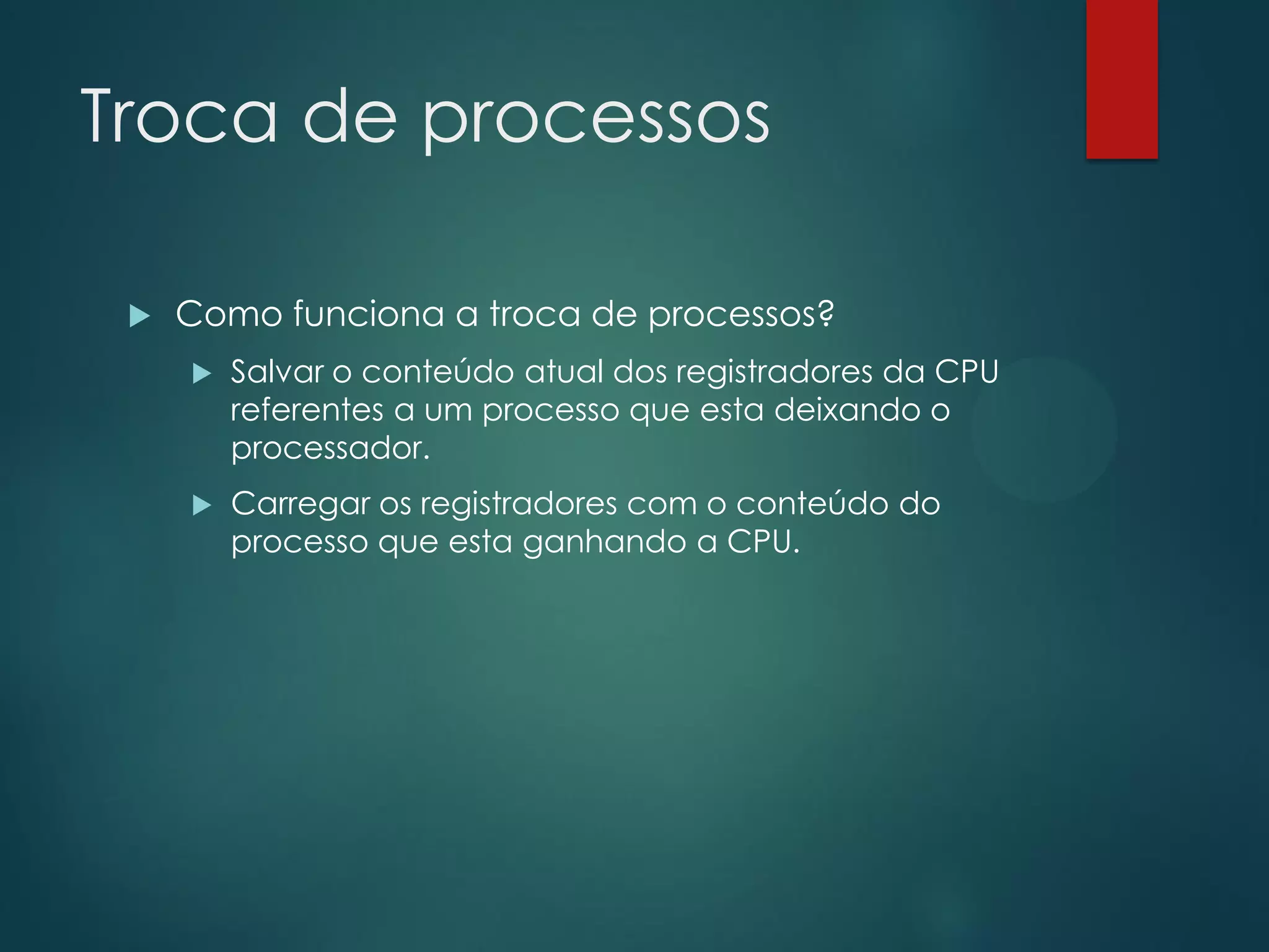 Troca de processos


Como funciona a troca de processos?


Salvar o conteúdo atual dos registradores da CPU
referentes a um processo que esta deixando o
processador.



Carregar os registradores com o conteúdo do
processo que esta ganhando a CPU.

 