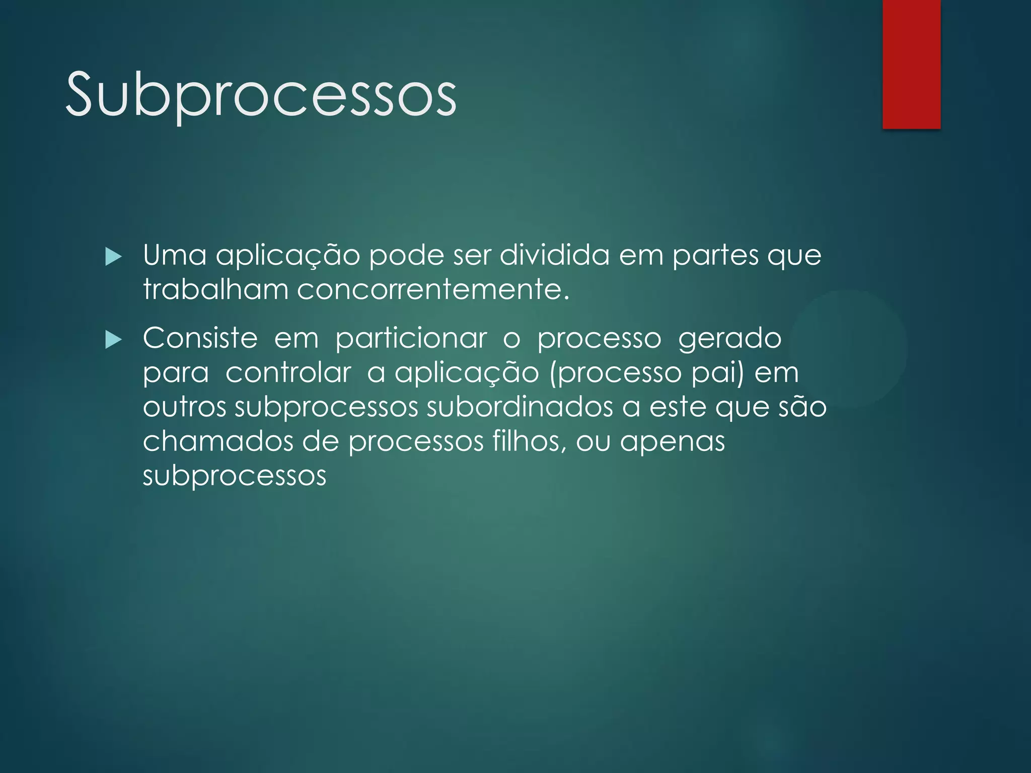 Subprocessos


Uma aplicação pode ser dividida em partes que
trabalham concorrentemente.



Consiste em particionar o processo gerado
para controlar a aplicação (processo pai) em
outros subprocessos subordinados a este que são
chamados de processos filhos, ou apenas
subprocessos

 