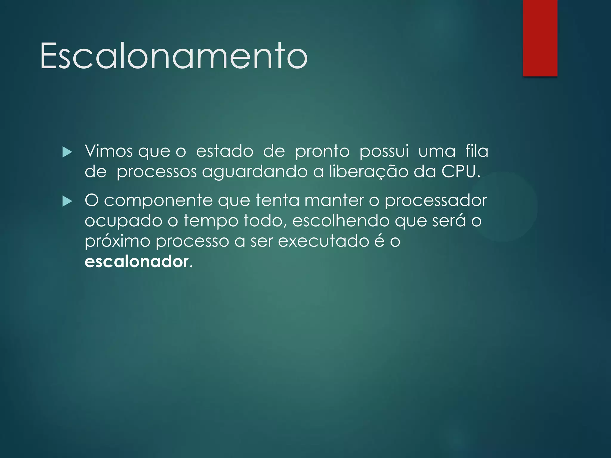 Escalonamento


Vimos que o estado de pronto possui uma fila
de processos aguardando a liberação da CPU.



O componente que tenta manter o processador
ocupado o tempo todo, escolhendo que será o
próximo processo a ser executado é o
escalonador.

 