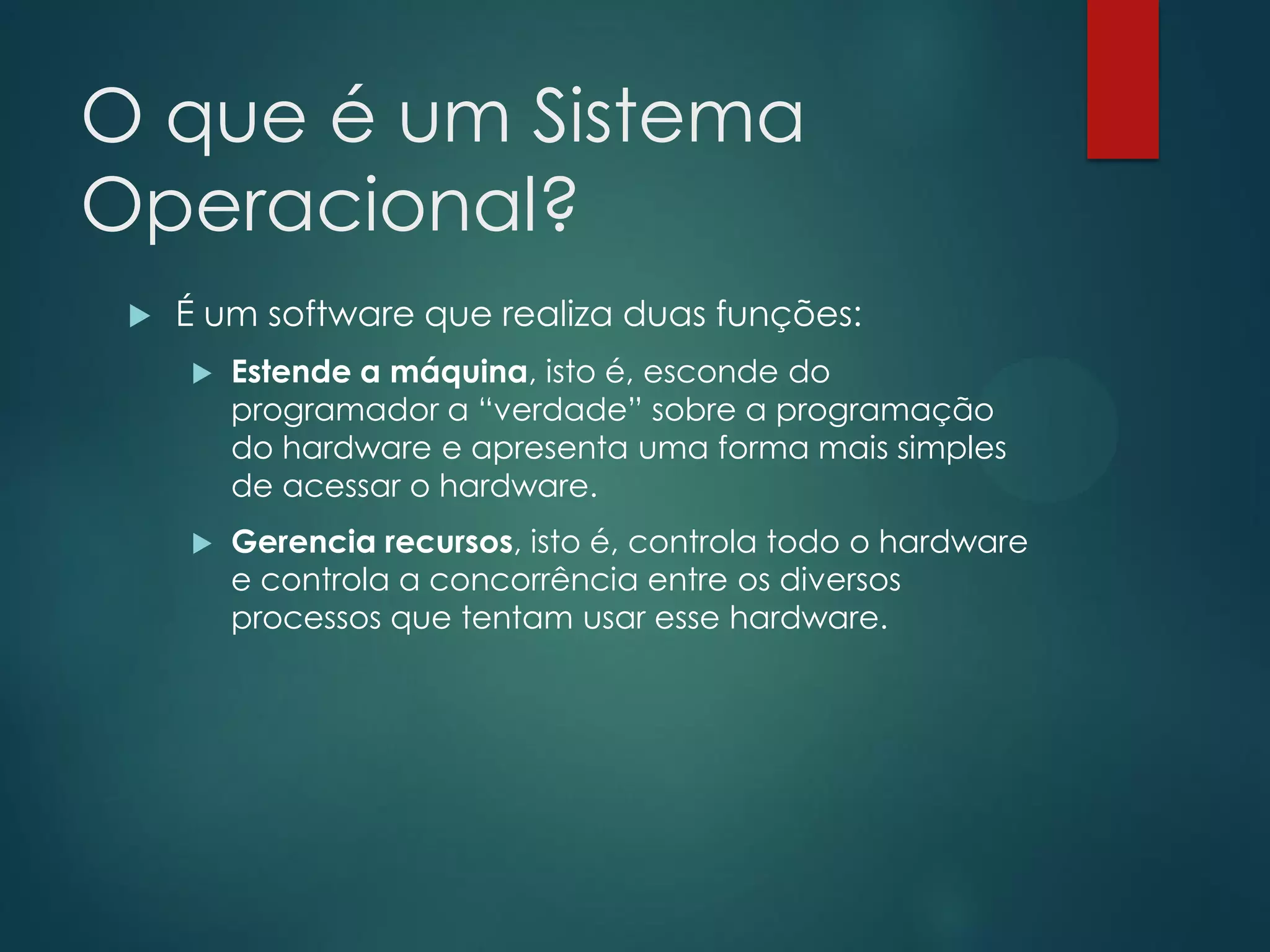 O que é um Sistema
Operacional?


É um software que realiza duas funções:


Estende a máquina, isto é, esconde do
programador a “verdade” sobre a programação
do hardware e apresenta uma forma mais simples
de acessar o hardware.



Gerencia recursos, isto é, controla todo o hardware
e controla a concorrência entre os diversos
processos que tentam usar esse hardware.

 