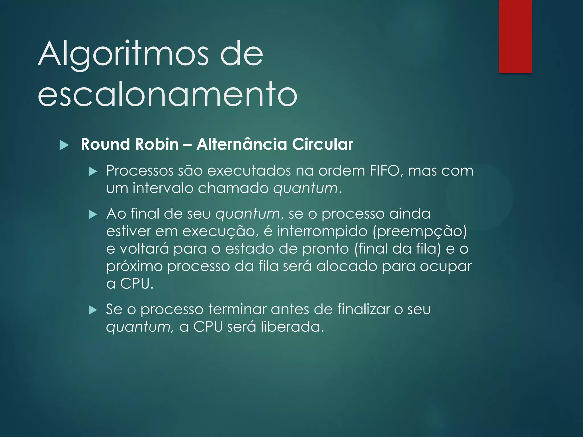 Algoritmos de
escalonamento


Round Robin – Alternância Circular


Processos são executados na ordem FIFO, mas com
um intervalo chamado quantum.



Ao final de seu quantum, se o processo ainda
estiver em execução, é interrompido (preempção)
e voltará para o estado de pronto (final da fila) e o
próximo processo da fila será alocado para ocupar
a CPU.



Se o processo terminar antes de finalizar o seu
quantum, a CPU será liberada.

 