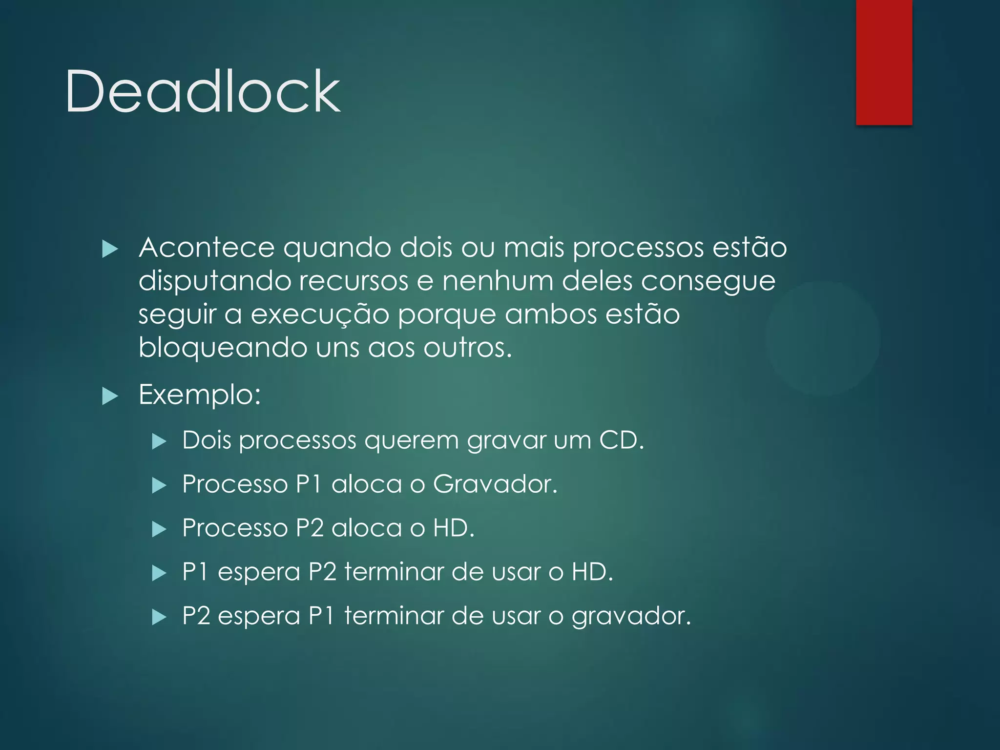 Deadlock


Acontece quando dois ou mais processos estão
disputando recursos e nenhum deles consegue
seguir a execução porque ambos estão
bloqueando uns aos outros.



Exemplo:


Dois processos querem gravar um CD.



Processo P1 aloca o Gravador.



Processo P2 aloca o HD.



P1 espera P2 terminar de usar o HD.



P2 espera P1 terminar de usar o gravador.

 