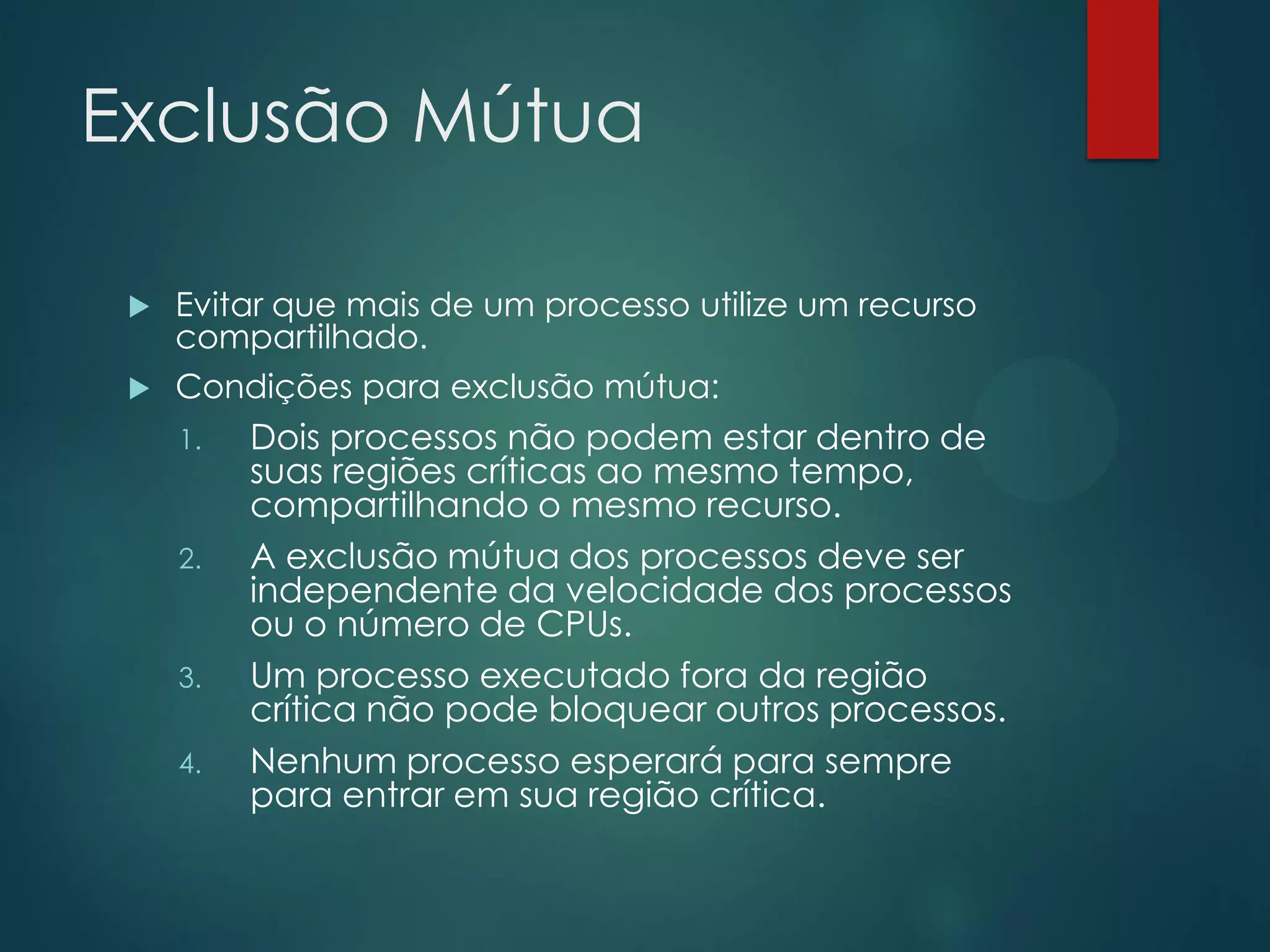 Exclusão Mútua
Evitar que mais de um processo utilize um recurso
compartilhado.
 Condições para exclusão mútua:


1.

2.

3.
4.

Dois processos não podem estar dentro de
suas regiões críticas ao mesmo tempo,
compartilhando o mesmo recurso.
A exclusão mútua dos processos deve ser
independente da velocidade dos processos
ou o número de CPUs.
Um processo executado fora da região
crítica não pode bloquear outros processos.
Nenhum processo esperará para sempre
para entrar em sua região crítica.

 