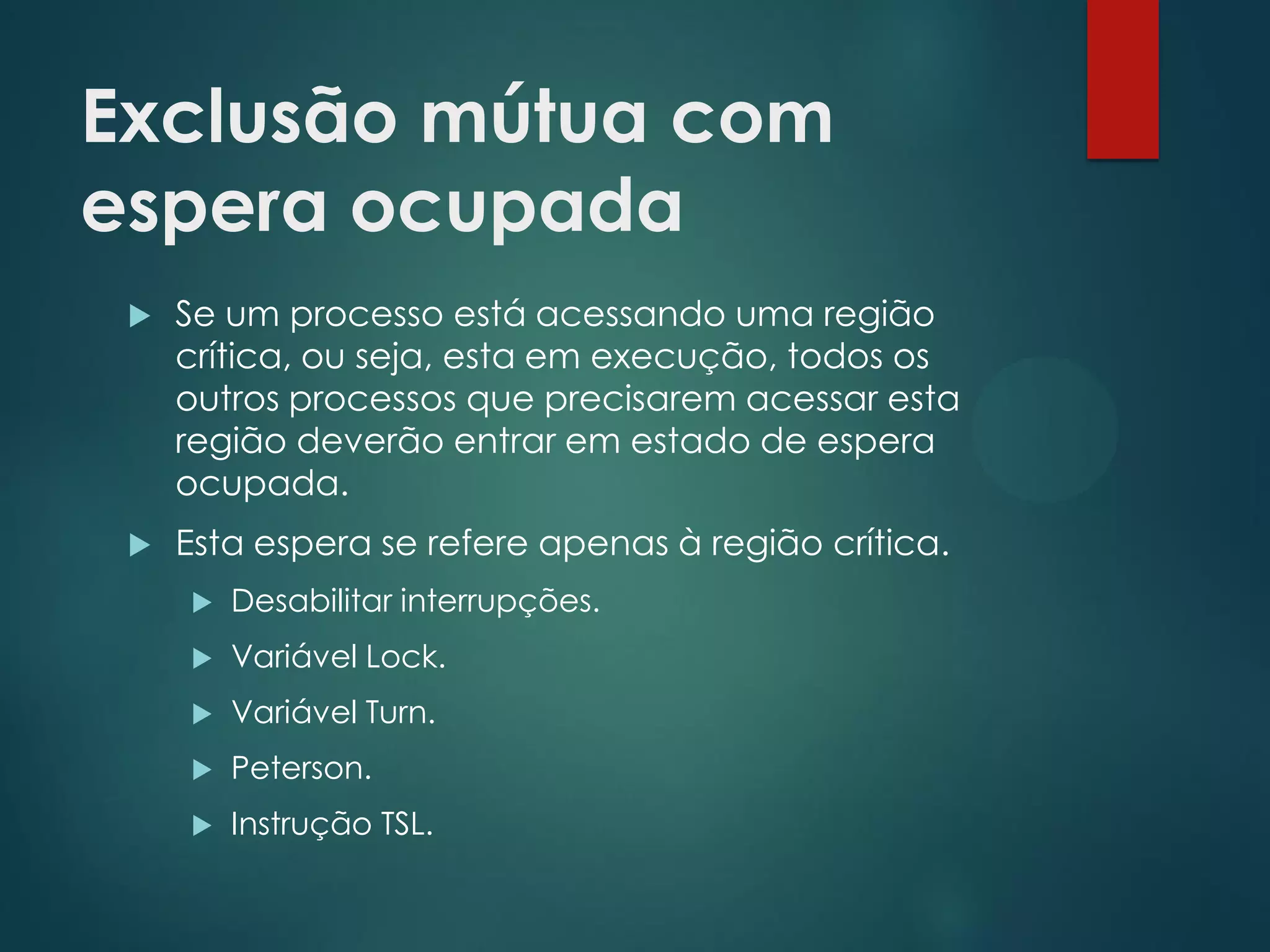 Exclusão mútua com
espera ocupada


Se um processo está acessando uma região
crítica, ou seja, esta em execução, todos os
outros processos que precisarem acessar esta
região deverão entrar em estado de espera
ocupada.



Esta espera se refere apenas à região crítica.


Desabilitar interrupções.



Variável Lock.



Variável Turn.



Peterson.



Instrução TSL.

 