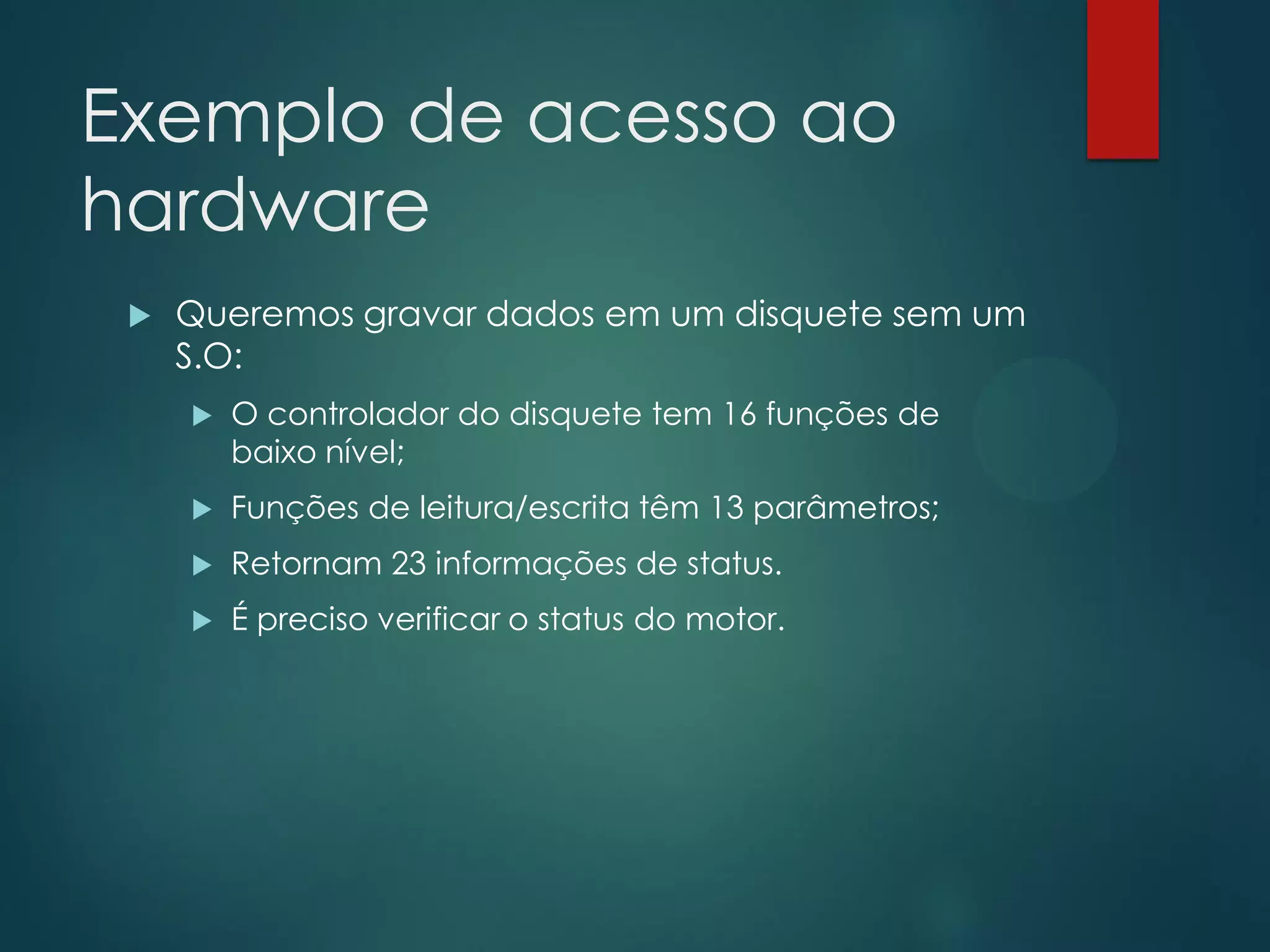 Exemplo de acesso ao
hardware


Queremos gravar dados em um disquete sem um
S.O:


O controlador do disquete tem 16 funções de
baixo nível;



Funções de leitura/escrita têm 13 parâmetros;



Retornam 23 informações de status.



É preciso verificar o status do motor.

 