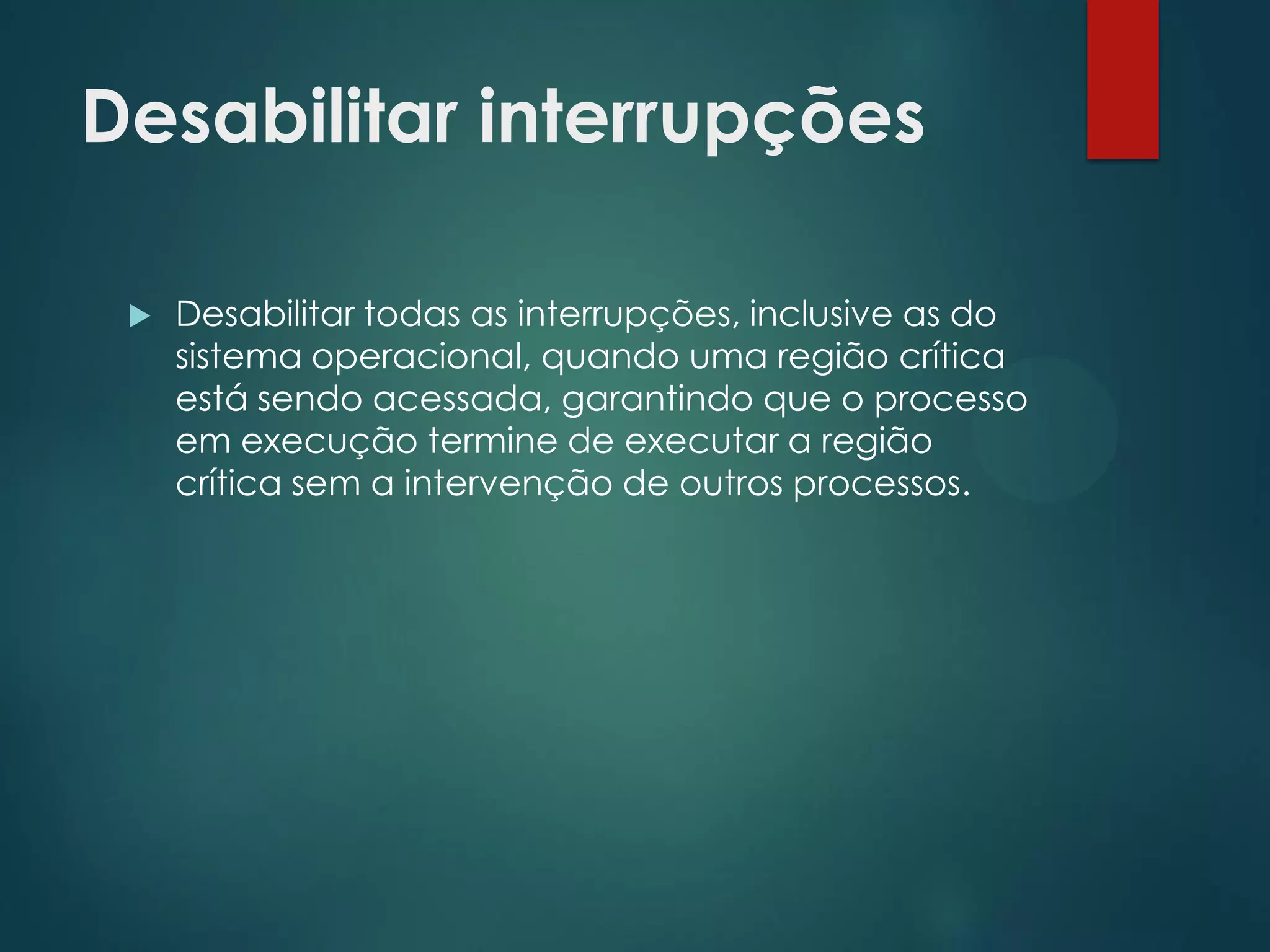 Desabilitar interrupções


Desabilitar todas as interrupções, inclusive as do
sistema operacional, quando uma região crítica
está sendo acessada, garantindo que o processo
em execução termine de executar a região
crítica sem a intervenção de outros processos.

 